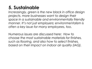 5. Sustainable
Increasingly, green is the new black in office design
projects, more businesses want to design their
space in a sustainable and environmentally friendly
manner. It’s not just employers; environmentalism is
often a key issue for many employees, too.
Numerous issues are discussed here: How to
choose the most sustainable materials for finishes,
such as flooring, and also how to select finishes,
based on their impact on indoor air quality (IAQ).
 