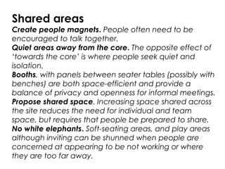 Shared areas
Create people magnets. People often need to be
encouraged to talk together.
Quiet areas away from the core. The opposite effect of
‘towards the core’ is where people seek quiet and
isolation.
Booths, with panels between seater tables (possibly with
benches) are both space-efficient and provide a
balance of privacy and openness for informal meetings.
Propose shared space. Increasing space shared across
the site reduces the need for individual and team
space, but requires that people be prepared to share.
No white elephants. Soft-seating areas, and play areas
although inviting can be shunned when people are
concerned at appearing to be not working or where
they are too far away.
 