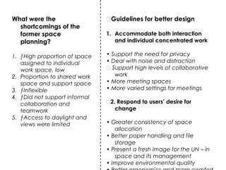 What were the
shortcomings of the
former space
planning?
1. ƒHigh proportion of space
assigned to individual
work space, low
2. Proportion to shared work
space and support space
3. ƒInflexible
4. ƒDid not support informal
collaboration and
teamwork
5. ƒAccess to daylight and
views were limited
ƒGuidelines for better design
1. Accommodate both interaction
and individual concentrated work
• Support the need for privacy
• Deal with noise and distraction
ƒ Support high levels of collaborative
work
• More meeting spaces
• More varied settings for meetings
ƒ2. Respond to users’ desire for
change
• Greater consistency of space
allocation
• Better paper handling and file
storage
• Present a fresh image for the UN – in
space and its management
• Improve environmental quality
 