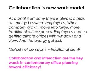 Collaboration is new work model
As a small company there is always a buzz,
an energy between employees. When
company grows, move into large, more
traditional office spaces. Employees end up
getting private offices with windows and
view. And the energy get lost.
Maturity of company = traditional plan?
Collaboration and interaction are the key
words in contemporary office planning
toward efficiency!
 