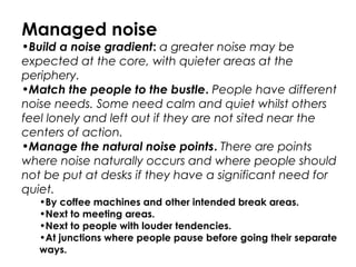 Managed noise
•Build a noise gradient: a greater noise may be
expected at the core, with quieter areas at the
periphery.
•Match the people to the bustle. People have different
noise needs. Some need calm and quiet whilst others
feel lonely and left out if they are not sited near the
centers of action.
•Manage the natural noise points. There are points
where noise naturally occurs and where people should
not be put at desks if they have a significant need for
quiet.
•By coffee machines and other intended break areas.
•Next to meeting areas.
•Next to people with louder tendencies.
•At junctions where people pause before going their separate
ways.
 