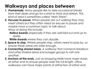 Walkways and places between
1. Promenade. Many people like to take occasional breaks
from their desks and go for a stroll to think and refresh. This
kind of area is sometimes called ‘Main Street’.
2. Excuses to pause. When people are out walking they may
meet others but they often need an excuse to pause and
maybe have a common topic to talk about.
Ways of doing this include:
Notice boards (especially if they are well-laid out and up to
date).
White-boards where they can doodle.
3. Space to stop. Where people stop, others need to pass by, so
ensure these areas are wide enough.
4. Connecting shared areas. A walkway that connects breakout
and other shared areas encourages groups to visit one
another.
5. Anchors at the ends. Just as shopping Malls have major stores
at either end to ensure people walk the full length, office
walkways can have major points of attraction at either end.
 