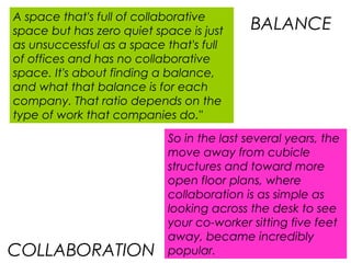 So in the last several years, the
move away from cubicle
structures and toward more
open floor plans, where
collaboration is as simple as
looking across the desk to see
your co-worker sitting five feet
away, became incredibly
popular.
A space that's full of collaborative
space but has zero quiet space is just
as unsuccessful as a space that's full
of offices and has no collaborative
space. It's about finding a balance,
and what that balance is for each
company. That ratio depends on the
type of work that companies do."
BALANCE
COLLABORATION
 