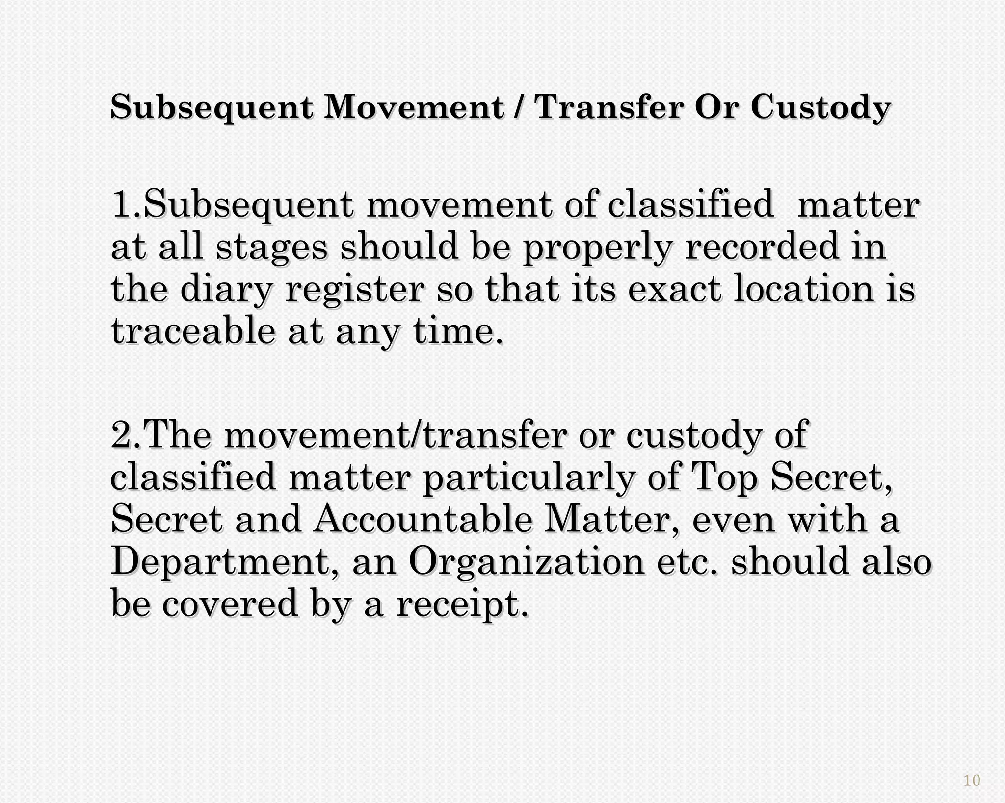 Subsequent Movement / Transfer Or Custody

1.Subsequent movement of classified matter
at all stages should be properly recorded in
the diary register so that its exact location is
traceable at any time.

2.The movement/transfer or custody of
classified matter particularly of Top Secret,
Secret and Accountable Matter, even with a
Department, an Organization etc. should also
be covered by a receipt.



                                                   10
 