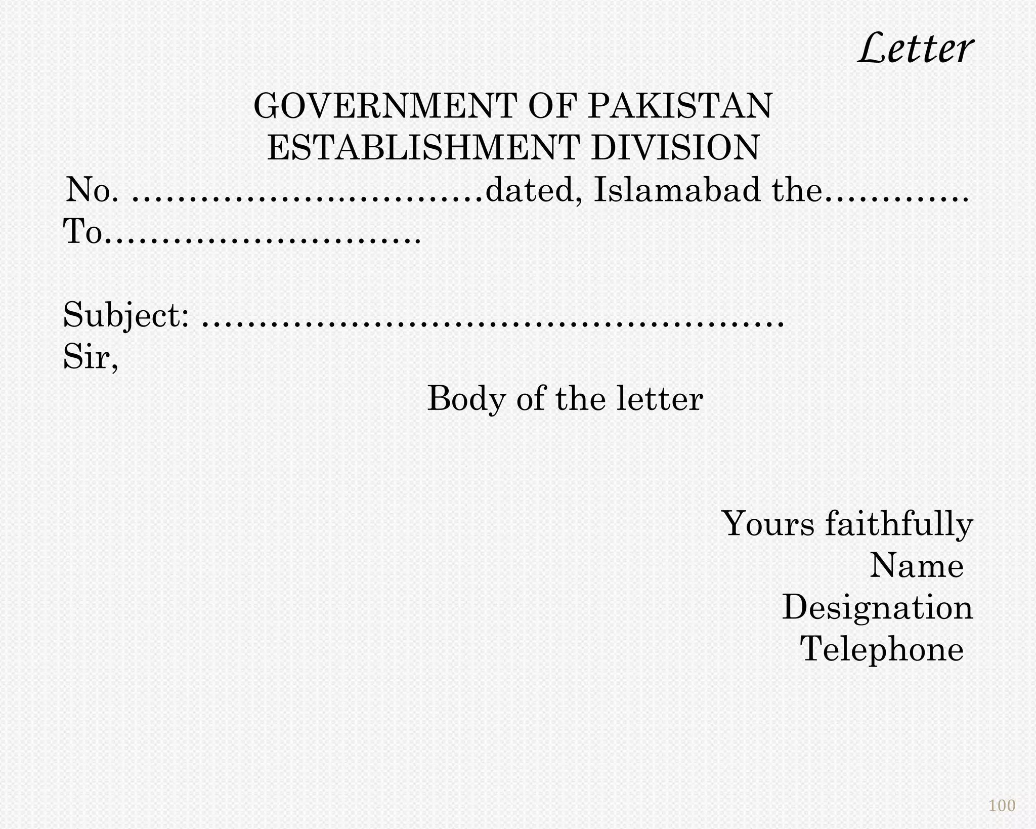 Letter
        GOVERNMENT OF PAKISTAN
        ESTABLISHMENT DIVISION
No. ……………….…………dated, Islamabad the………….
To……………………….

Subject: ……………………………………………
Sir,
                Body of the letter


                              Yours faithfully
                                       Name
                                 Designation
                                  Telephone



                                                 100
 