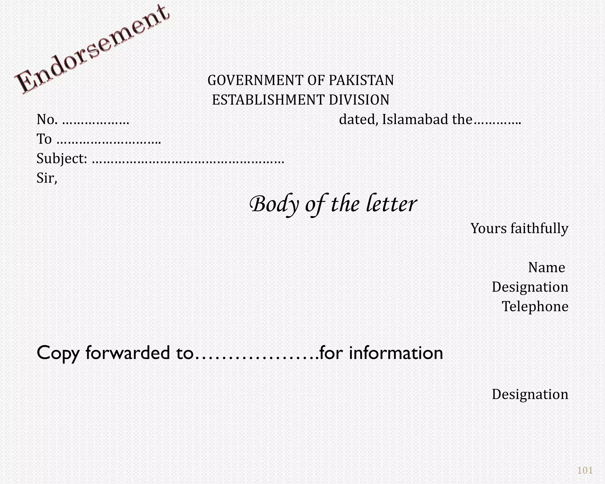 GOVERNMENT OF PAKISTAN
                 ESTABLISHMENT DIVISION
No. ………………                      dated, Islamabad the………….
To ……………………….
Subject: ……………………………………………
Sir,
                      Body of the letter
                                                  Yours faithfully

                                                          Name
                                                     Designation
                                                      Telephone


Copy forwarded to……………….for information
                                                     Designation



                                                                     101
 