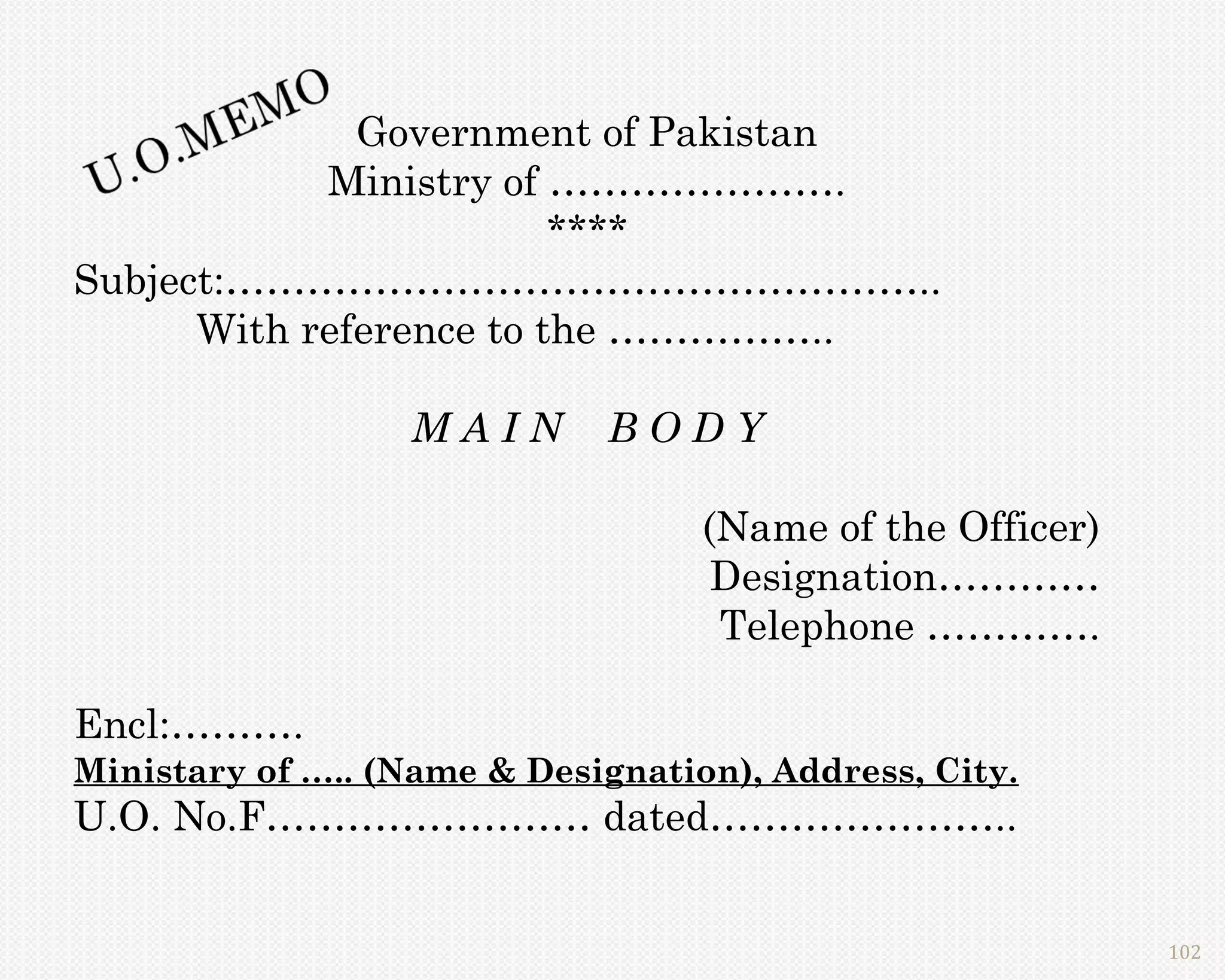 Government of Pakistan
            Ministry of ………………….
                         ****
Subject:……………………………………………..
      With reference to the ……………..

                  MAIN       BODY

                                   (Name of the Officer)
                                    Designation…………
                                    Telephone ………….

Encl:……….
Ministary of ….. (Name & Designation), Address, City.
U.O. No.F…………………… dated…………………..


                                                           102
 