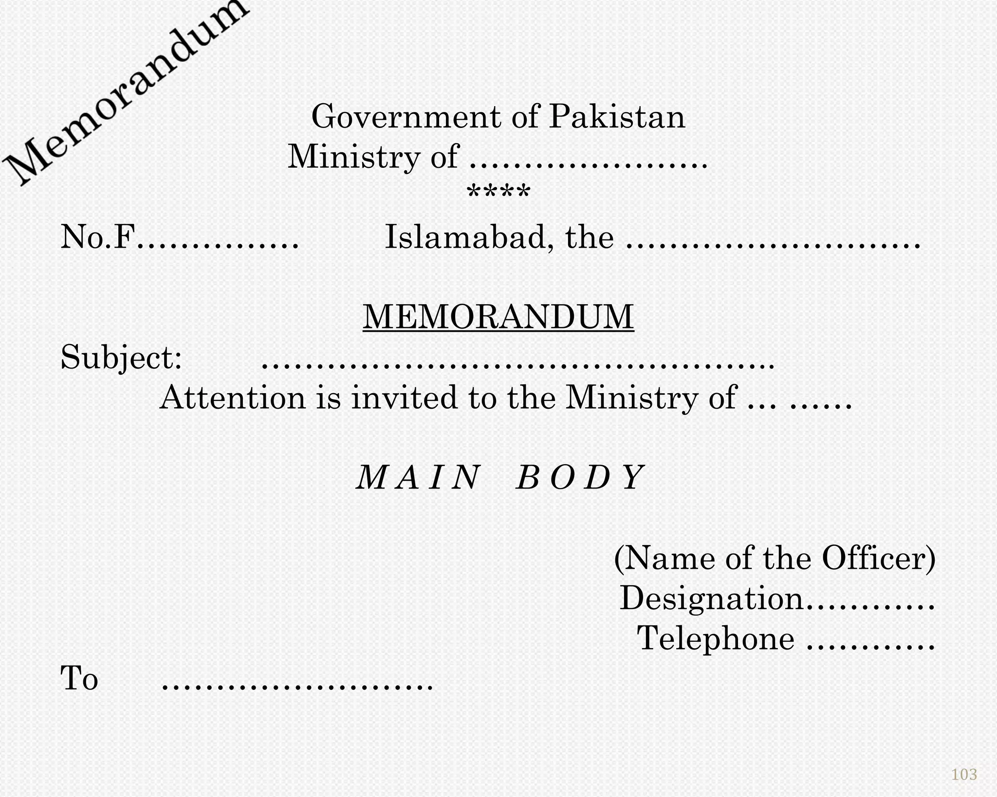 Government of Pakistan
         Ministry of ………………….
                     ****
No.F……………      Islamabad, the ………………………

                    MEMORANDUM
Subject:    ………………………………………..
      Attention is invited to the Ministry of … ……

                  MAIN      BODY

                                  (Name of the Officer)
                                   Designation…………
                                    Telephone …………
To    …………………….

                                                          103
 