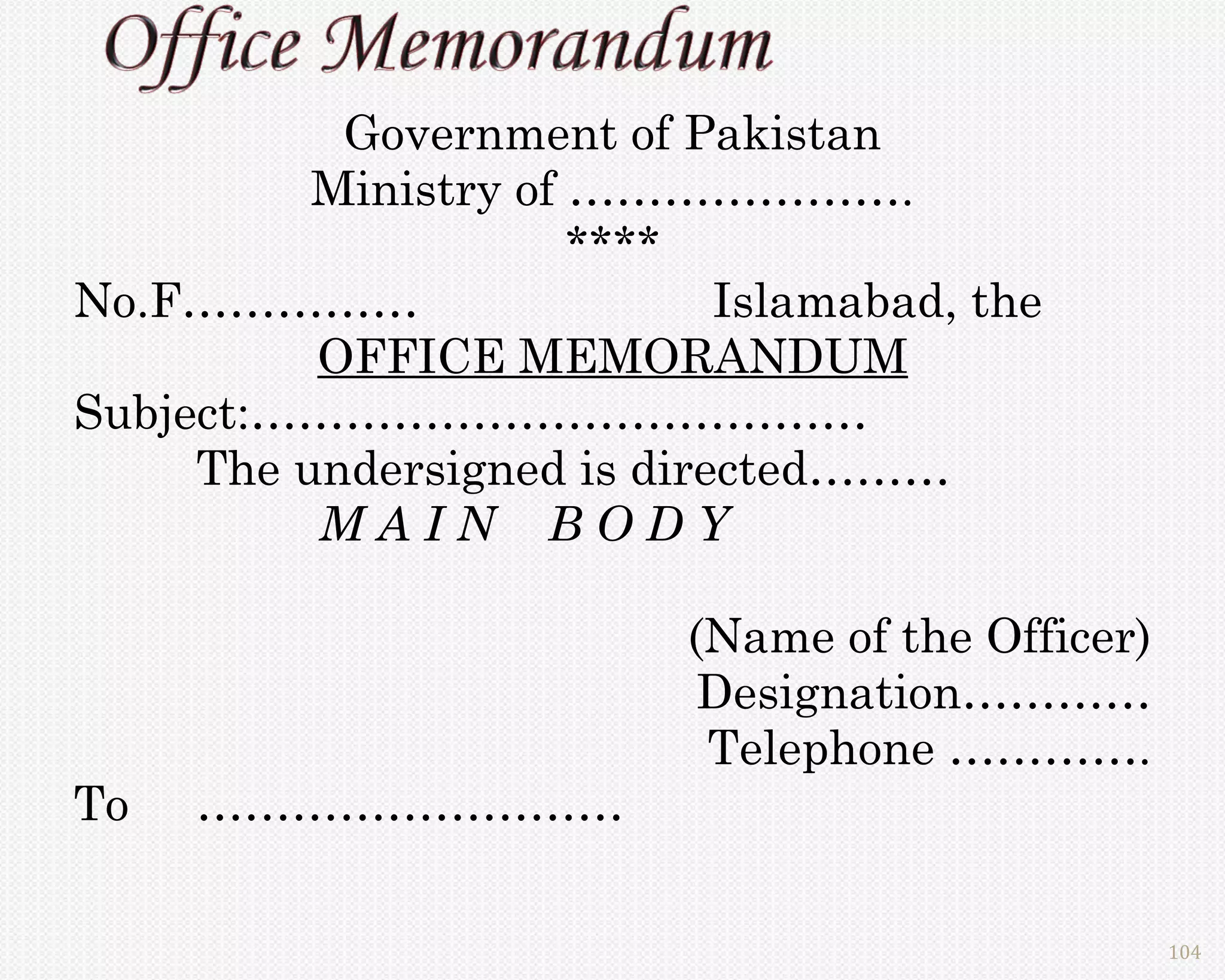 Government of Pakistan
          Ministry of ………………….
                      ****
No.F……………                   Islamabad, the
          OFFICE MEMORANDUM
Subject:…………………………………
     The undersigned is directed………
          MAIN BODY

                          (Name of the Officer)
                           Designation…………
                           Telephone ………….
To   ………………………

                                                  104
 