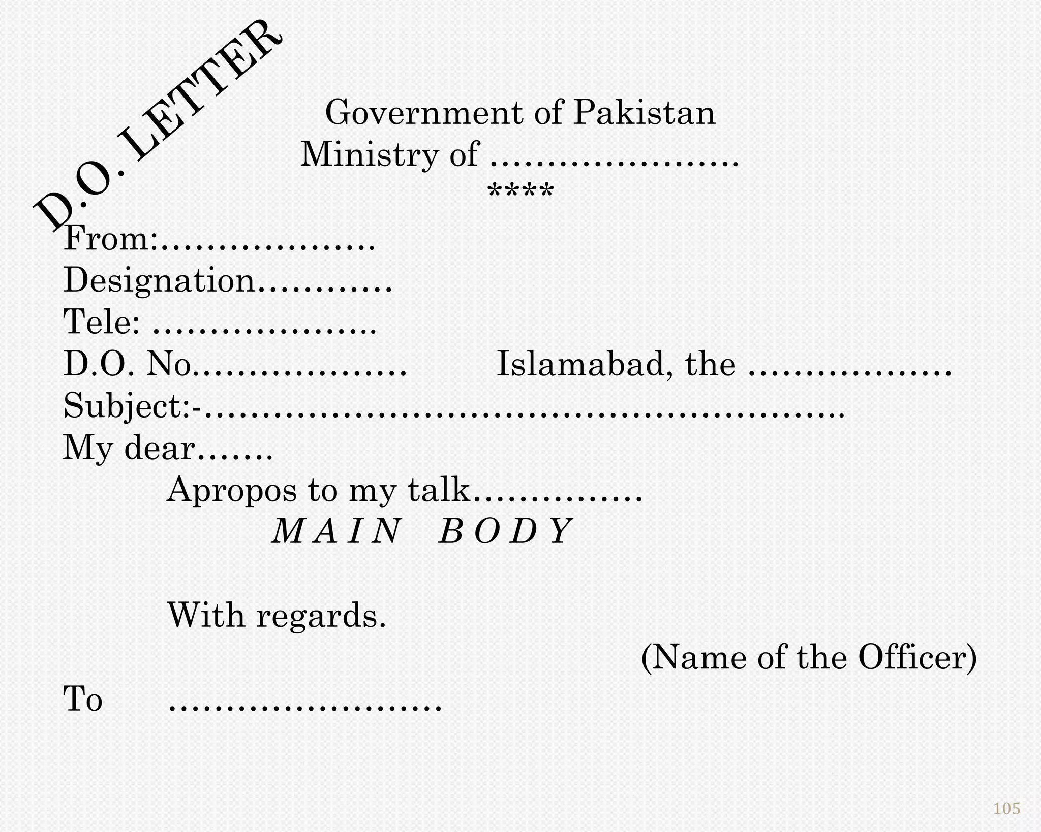R
           T TE Government of Pakistan
     L E      Ministry of ………………….
     .
  .O                      ****
D
From:……………….
Designation…………
Tele: ………………..
D.O. No.………………             Islamabad, the ………………
Subject:-………………………………………………..
My dear…….
       Apropos to my talk……………
            MAIN BODY

      With regards.
                               (Name of the Officer)
To    ……………………

                                                       105
 