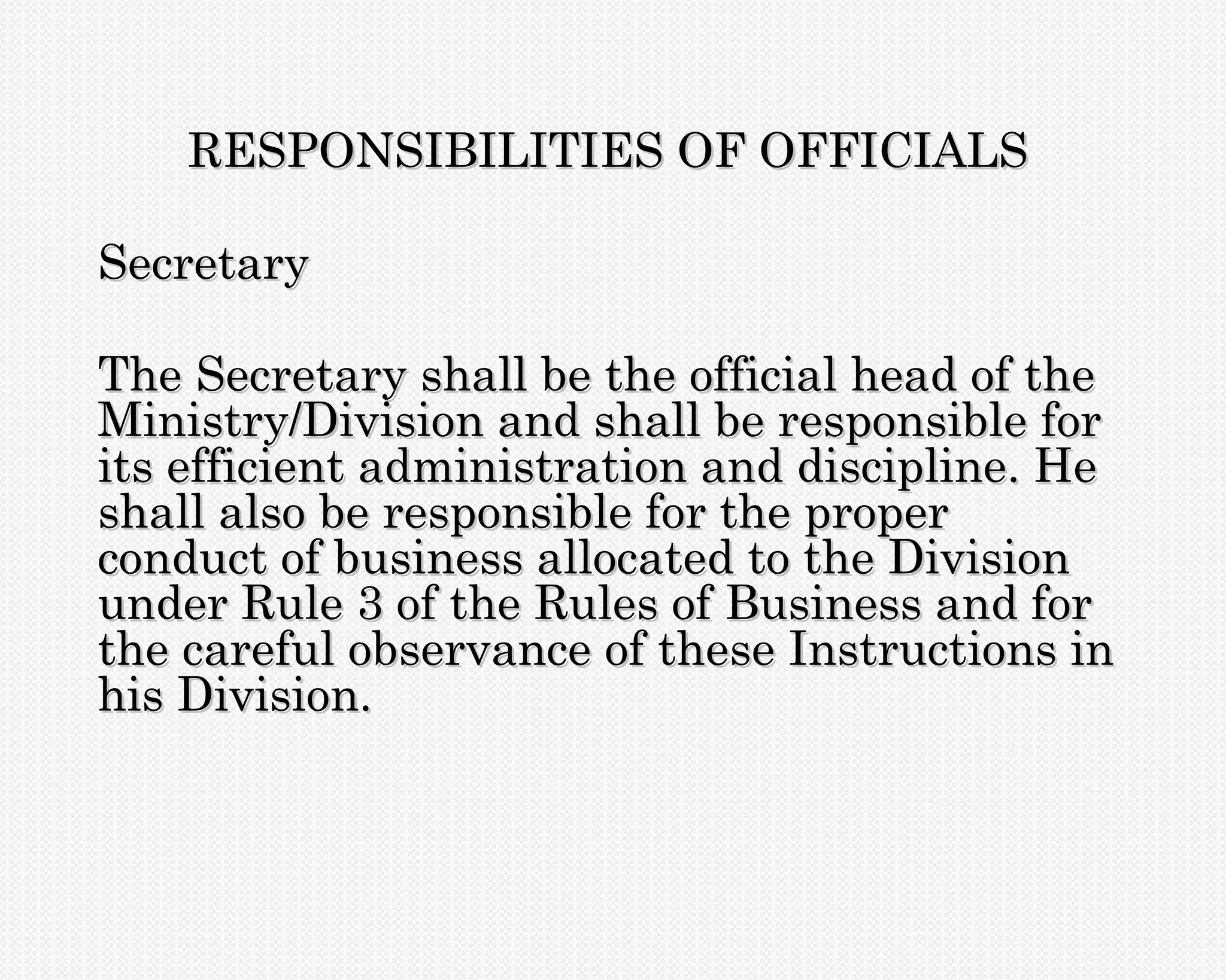 RESPONSIBILITIES OF OFFICIALS

Secretary

The Secretary shall be the official head of the
Ministry/Division and shall be responsible for
its efficient administration and discipline. He
shall also be responsible for the proper
conduct of business allocated to the Division
under Rule 3 of the Rules of Business and for
the careful observance of these Instructions in
his Division.
 