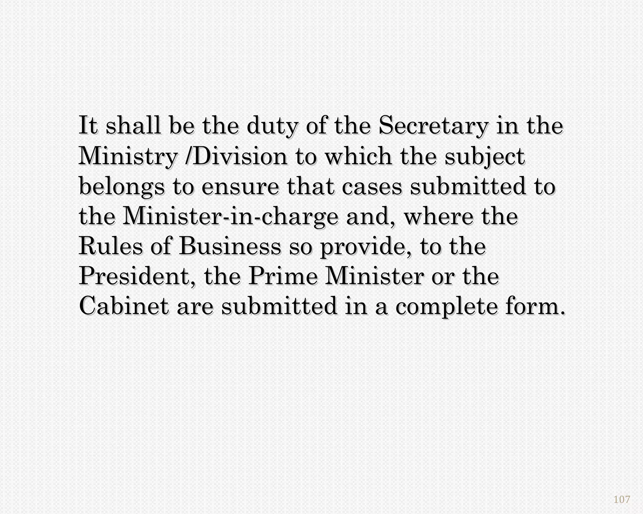 It shall be the duty of the Secretary in the
Ministry /Division to which the subject
belongs to ensure that cases submitted to
the Minister-in-charge and, where the
Rules of Business so provide, to the
President, the Prime Minister or the
Cabinet are submitted in a complete form.




                                               107
 