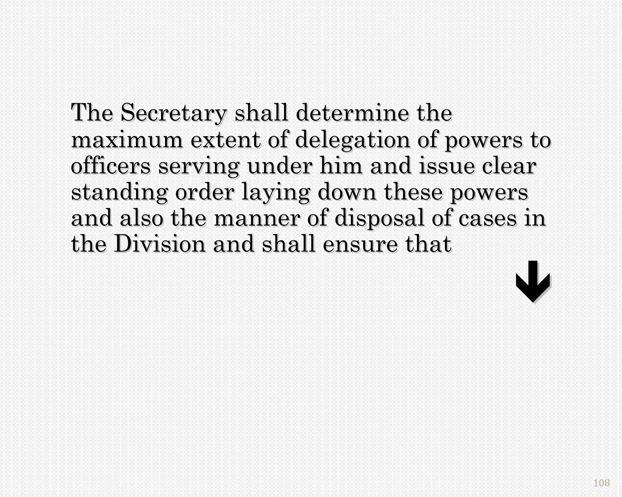 The Secretary shall determine the
maximum extent of delegation of powers to
officers serving under him and issue clear
standing order laying down these powers
and also the manner of disposal of cases in
the Division and shall ensure that

                                       


                                              108
 