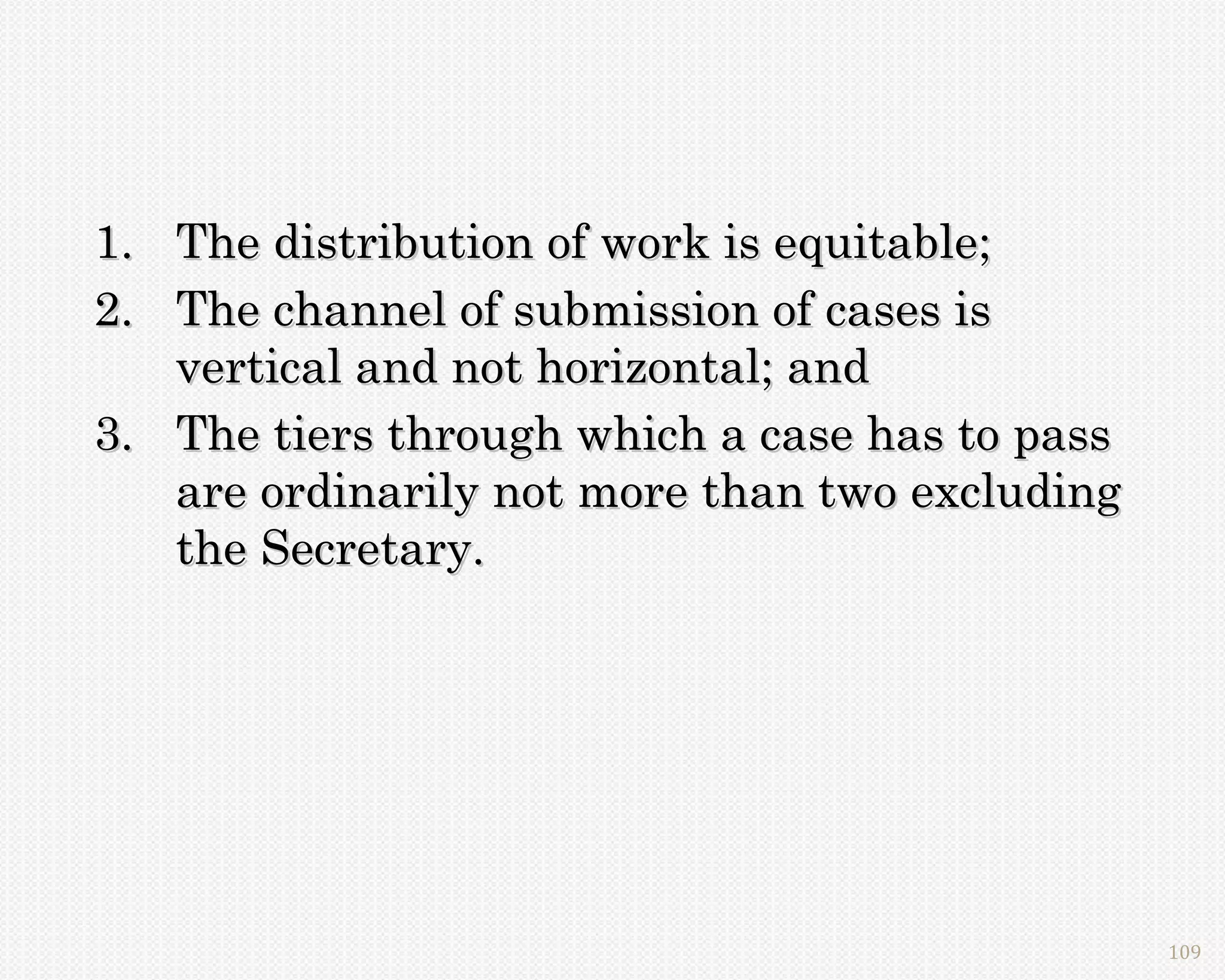 1. The distribution of work is equitable;
2. The channel of submission of cases is
   vertical and not horizontal; and
3. The tiers through which a case has to pass
   are ordinarily not more than two excluding
   the Secretary.




                                                109
 