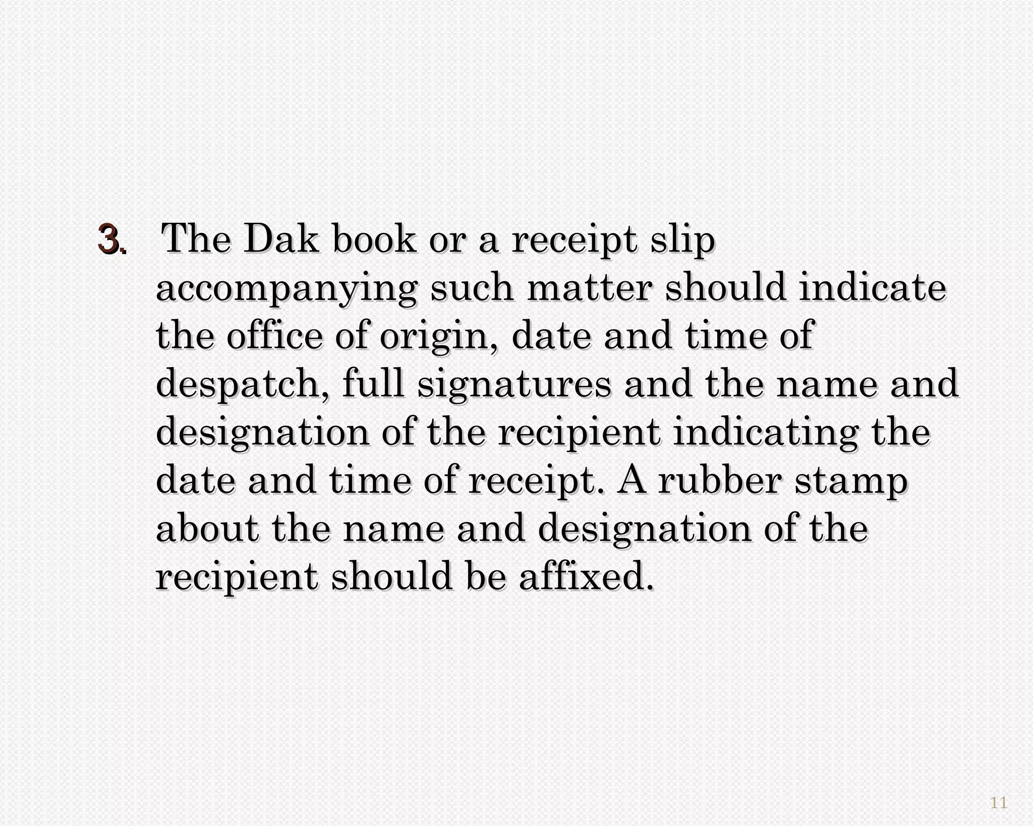 3. The Dak book or a receipt slip
   accompanying such matter should indicate
   the office of origin, date and time of
   despatch, full signatures and the name and
   designation of the recipient indicating the
   date and time of receipt. A rubber stamp
   about the name and designation of the
   recipient should be affixed.




                                                 11
 