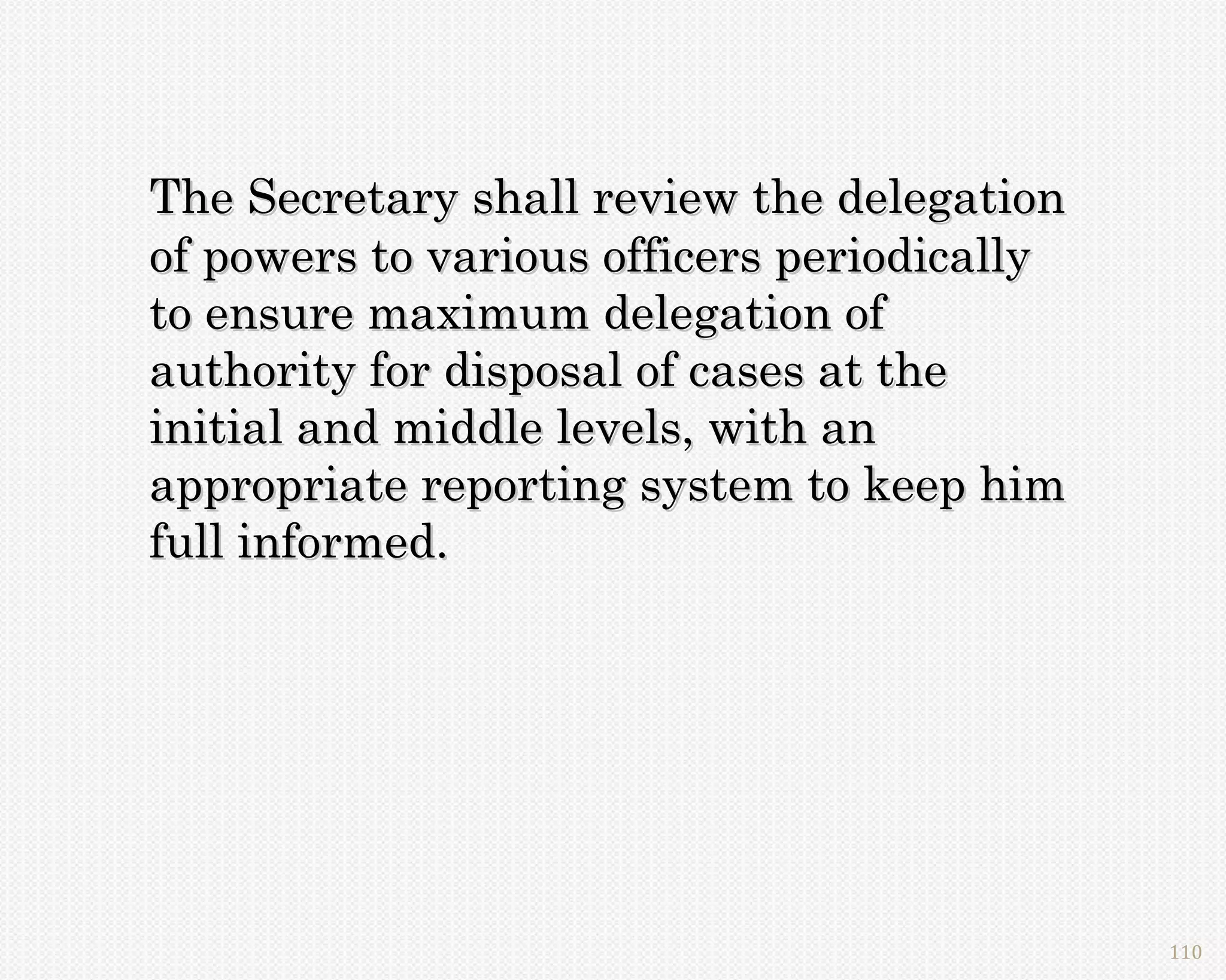 The Secretary shall review the delegation
of powers to various officers periodically
to ensure maximum delegation of
authority for disposal of cases at the
initial and middle levels, with an
appropriate reporting system to keep him
full informed.




                                             110
 