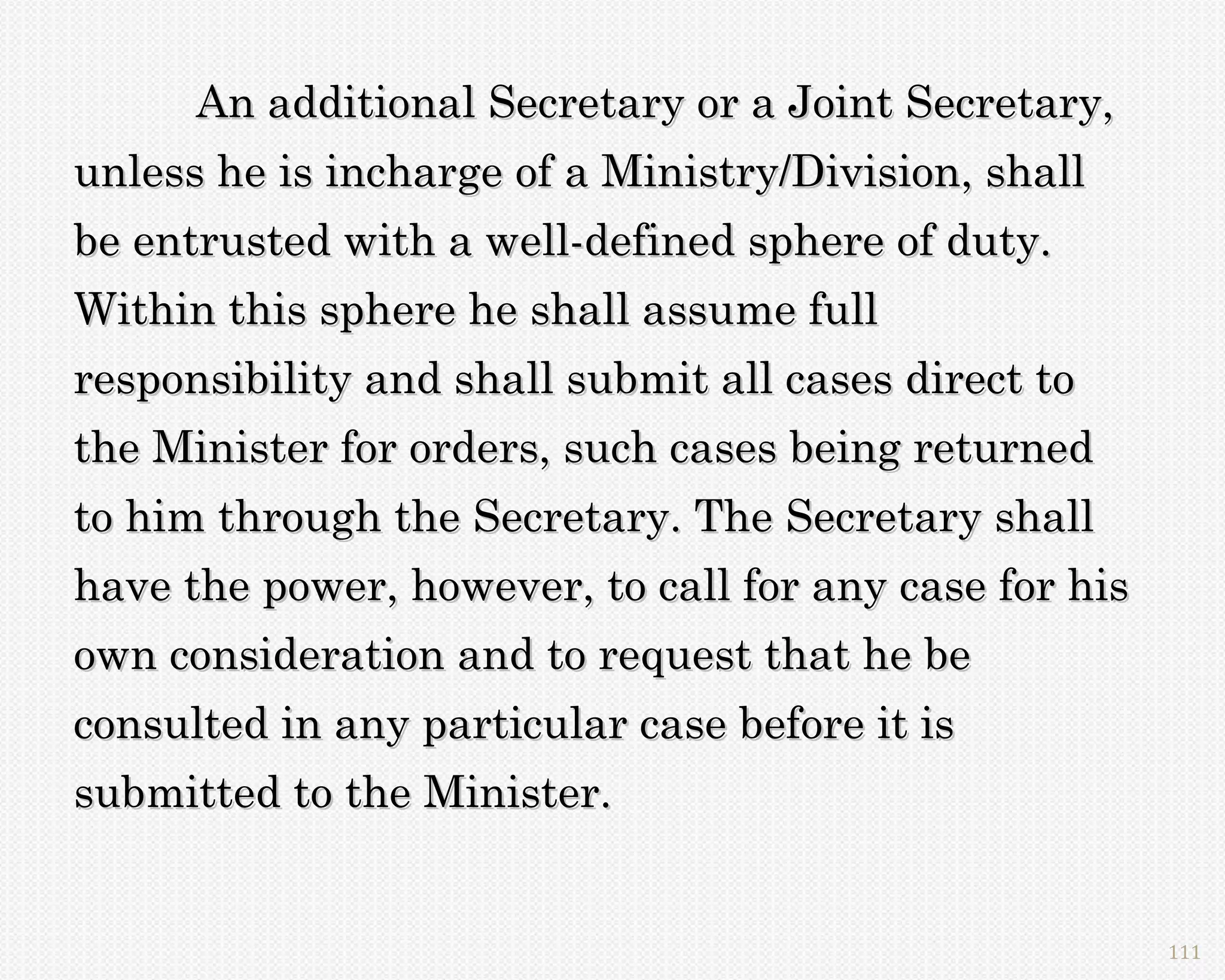 An additional Secretary or a Joint Secretary,
unless he is incharge of a Ministry/Division, shall
be entrusted with a well-defined sphere of duty.
Within this sphere he shall assume full
responsibility and shall submit all cases direct to
the Minister for orders, such cases being returned
to him through the Secretary. The Secretary shall
have the power, however, to call for any case for his
own consideration and to request that he be
consulted in any particular case before it is
submitted to the Minister.


                                                        111
 