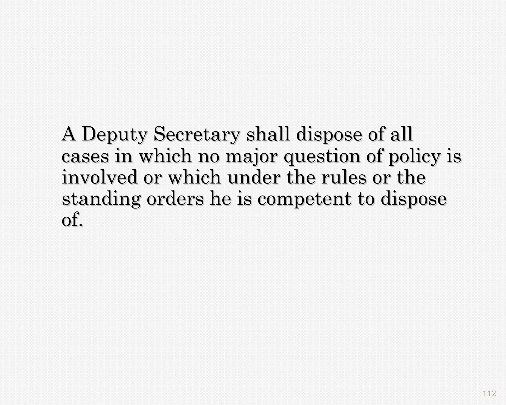 A Deputy Secretary shall dispose of all
cases in which no major question of policy is
involved or which under the rules or the
standing orders he is competent to dispose
of.




                                                112
 