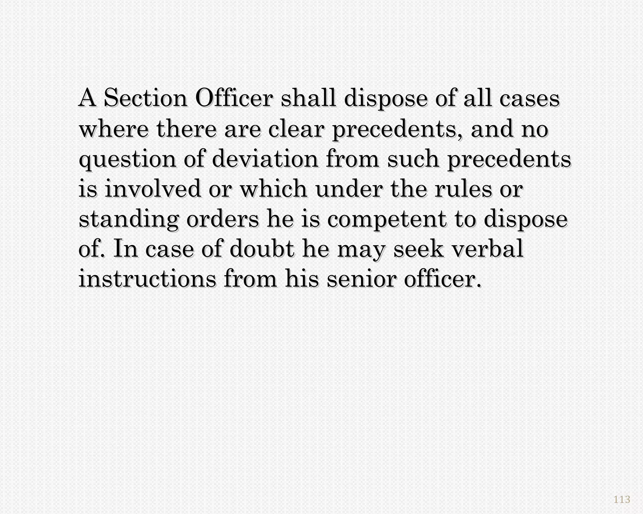 A Section Officer shall dispose of all cases
where there are clear precedents, and no
question of deviation from such precedents
is involved or which under the rules or
standing orders he is competent to dispose
of. In case of doubt he may seek verbal
instructions from his senior officer.




                                               113
 