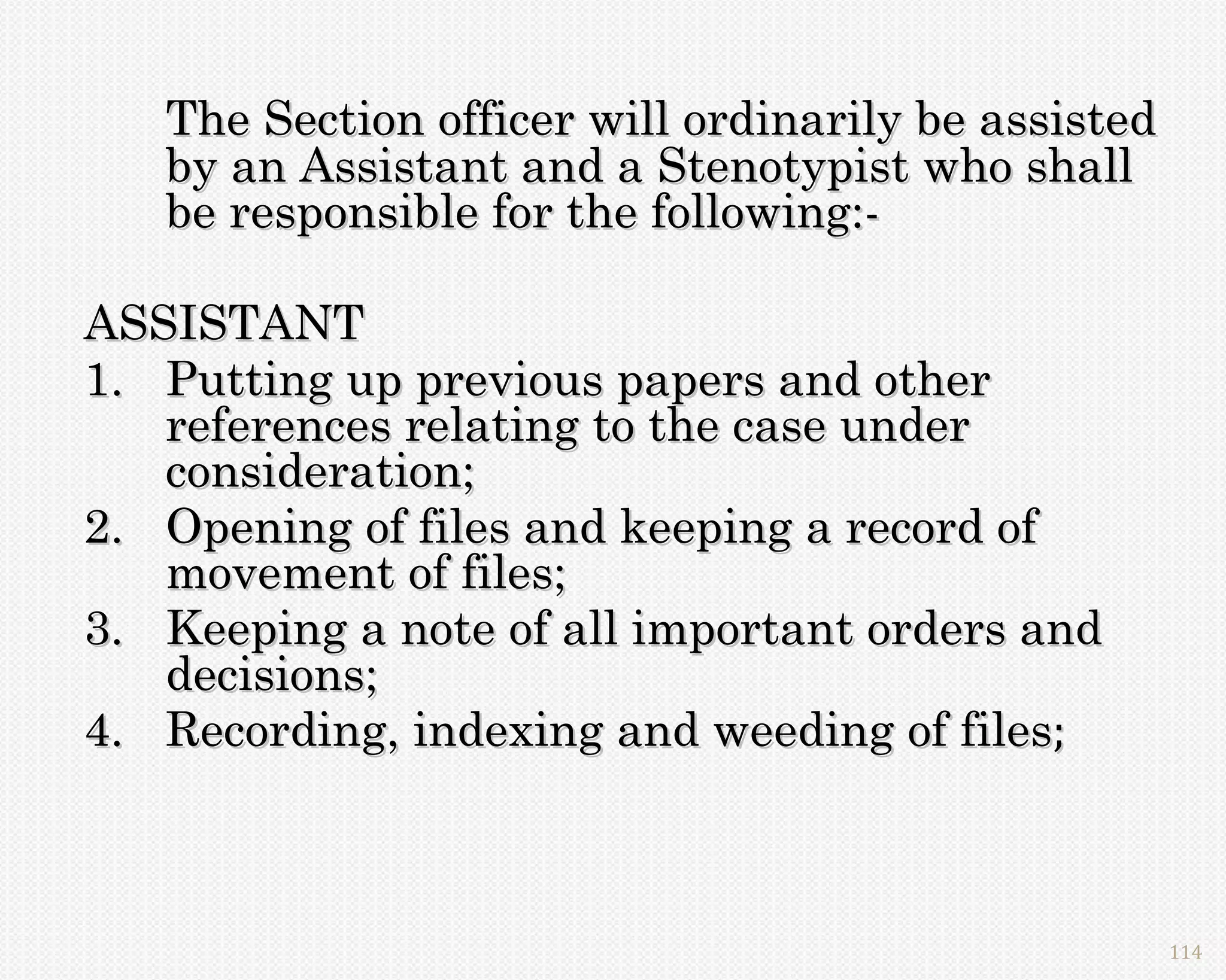 The Section officer will ordinarily be assisted
   by an Assistant and a Stenotypist who shall
   be responsible for the following:-

ASSISTANT
1. Putting up previous papers and other
   references relating to the case under
   consideration;
2. Opening of files and keeping a record of
   movement of files;
3. Keeping a note of all important orders and
   decisions;
4. Recording, indexing and weeding of files;



                                                     114
 