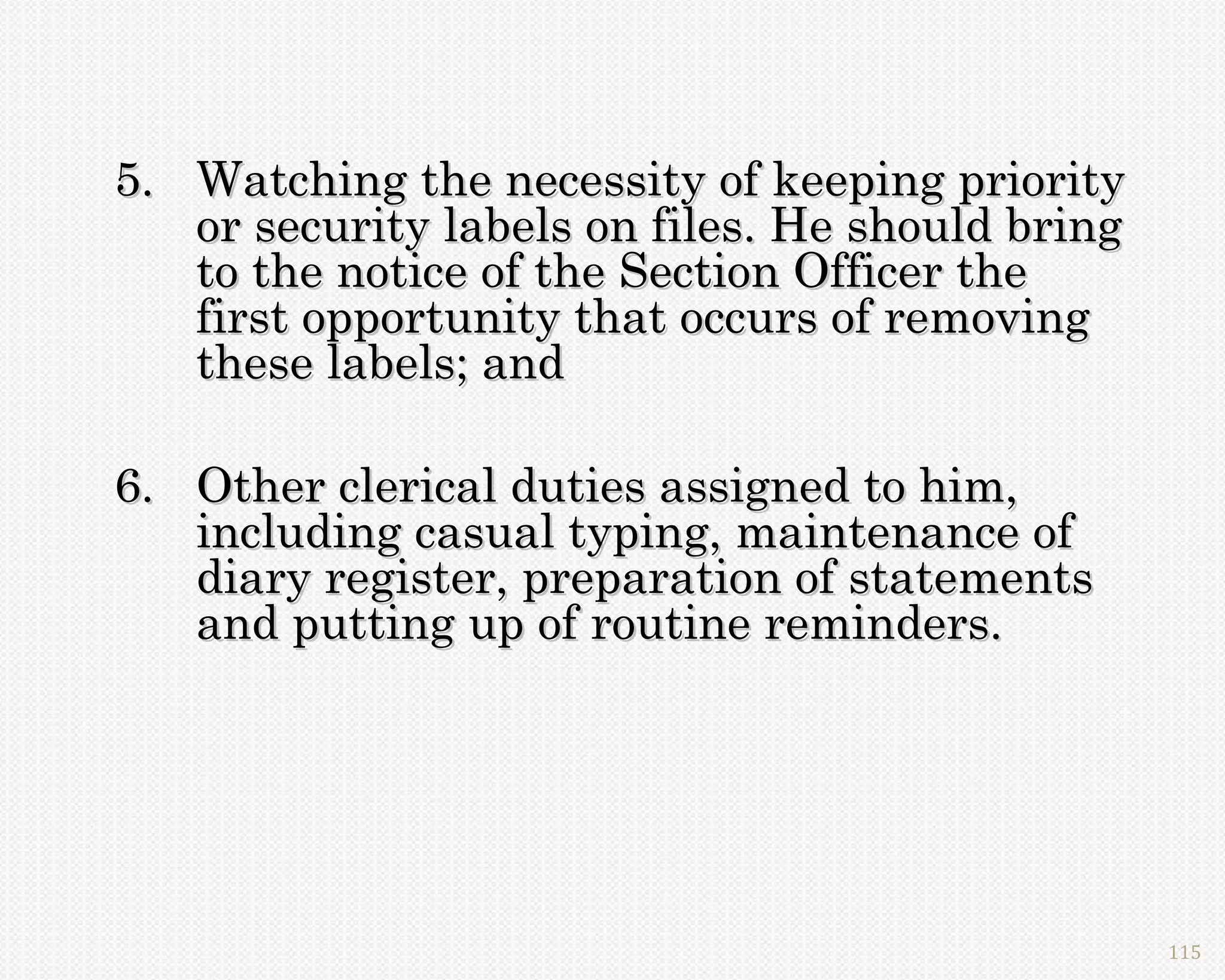 5. Watching the necessity of keeping priority
   or security labels on files. He should bring
   to the notice of the Section Officer the
   first opportunity that occurs of removing
   these labels; and

6. Other clerical duties assigned to him,
   including casual typing, maintenance of
   diary register, preparation of statements
   and putting up of routine reminders.




                                                  115
 