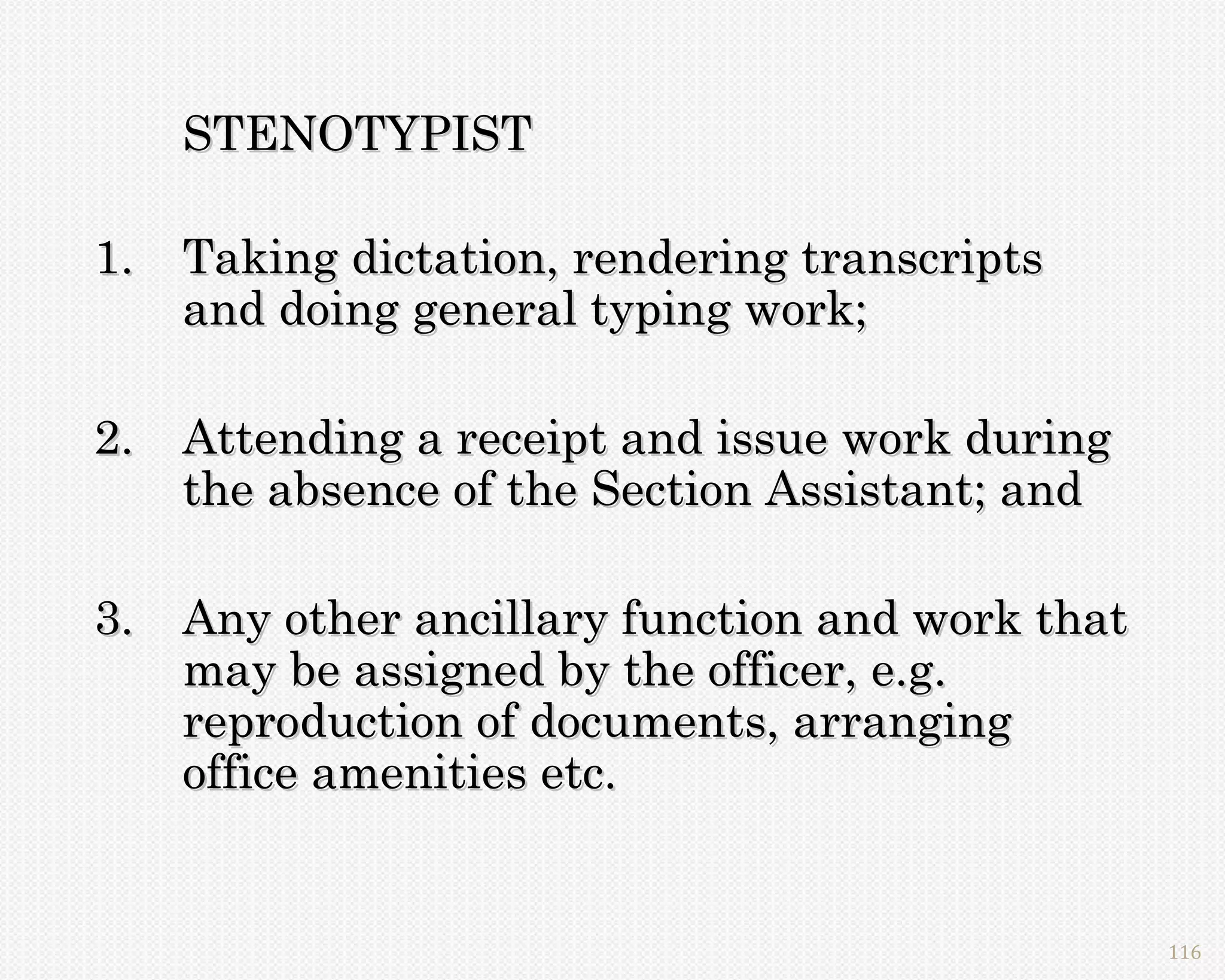 STENOTYPIST

1. Taking dictation, rendering transcripts
   and doing general typing work;

2. Attending a receipt and issue work during
   the absence of the Section Assistant; and

3. Any other ancillary function and work that
   may be assigned by the officer, e.g.
   reproduction of documents, arranging
   office amenities etc.


                                                116
 