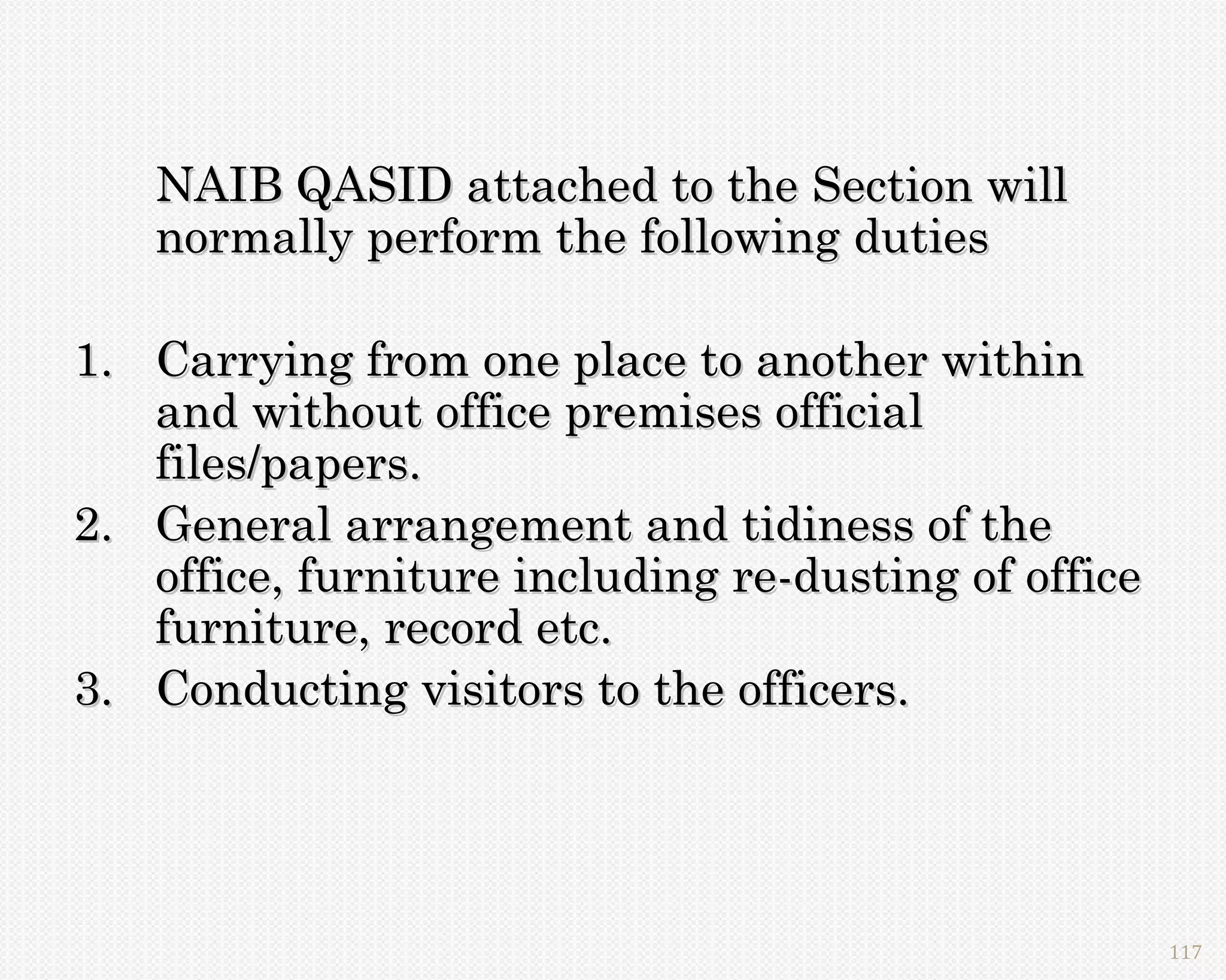 NAIB QASID attached to the Section will
   normally perform the following duties

1. Carrying from one place to another within
   and without office premises official
   files/papers.
2. General arrangement and tidiness of the
   office, furniture including re-dusting of office
   furniture, record etc.
3. Conducting visitors to the officers.




                                                      117
 