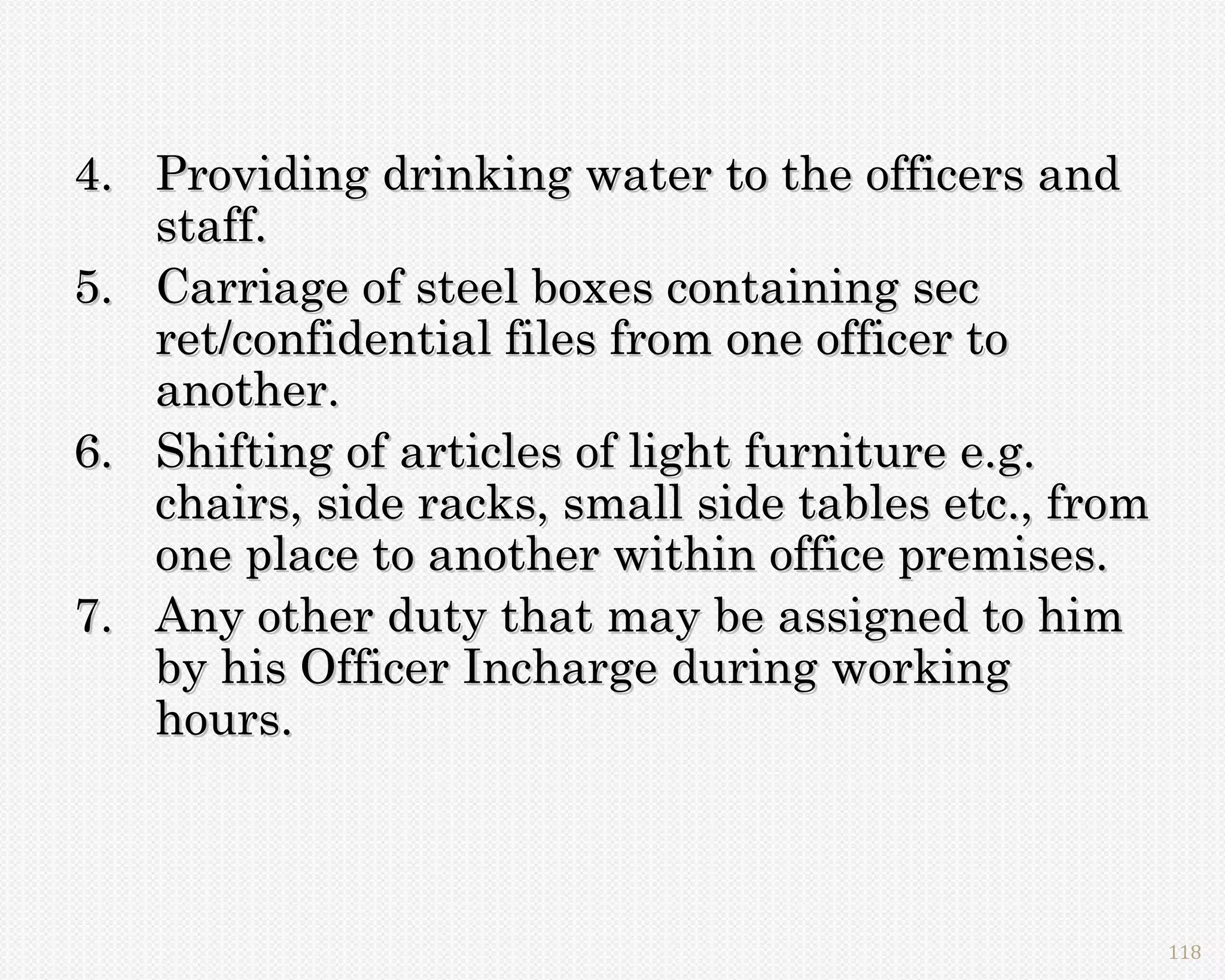 4. Providing drinking water to the officers and
   staff.
5. Carriage of steel boxes containing sec
   ret/confidential files from one officer to
   another.
6. Shifting of articles of light furniture e.g.
   chairs, side racks, small side tables etc., from
   one place to another within office premises.
7. Any other duty that may be assigned to him
   by his Officer Incharge during working
   hours.



                                                      118
 