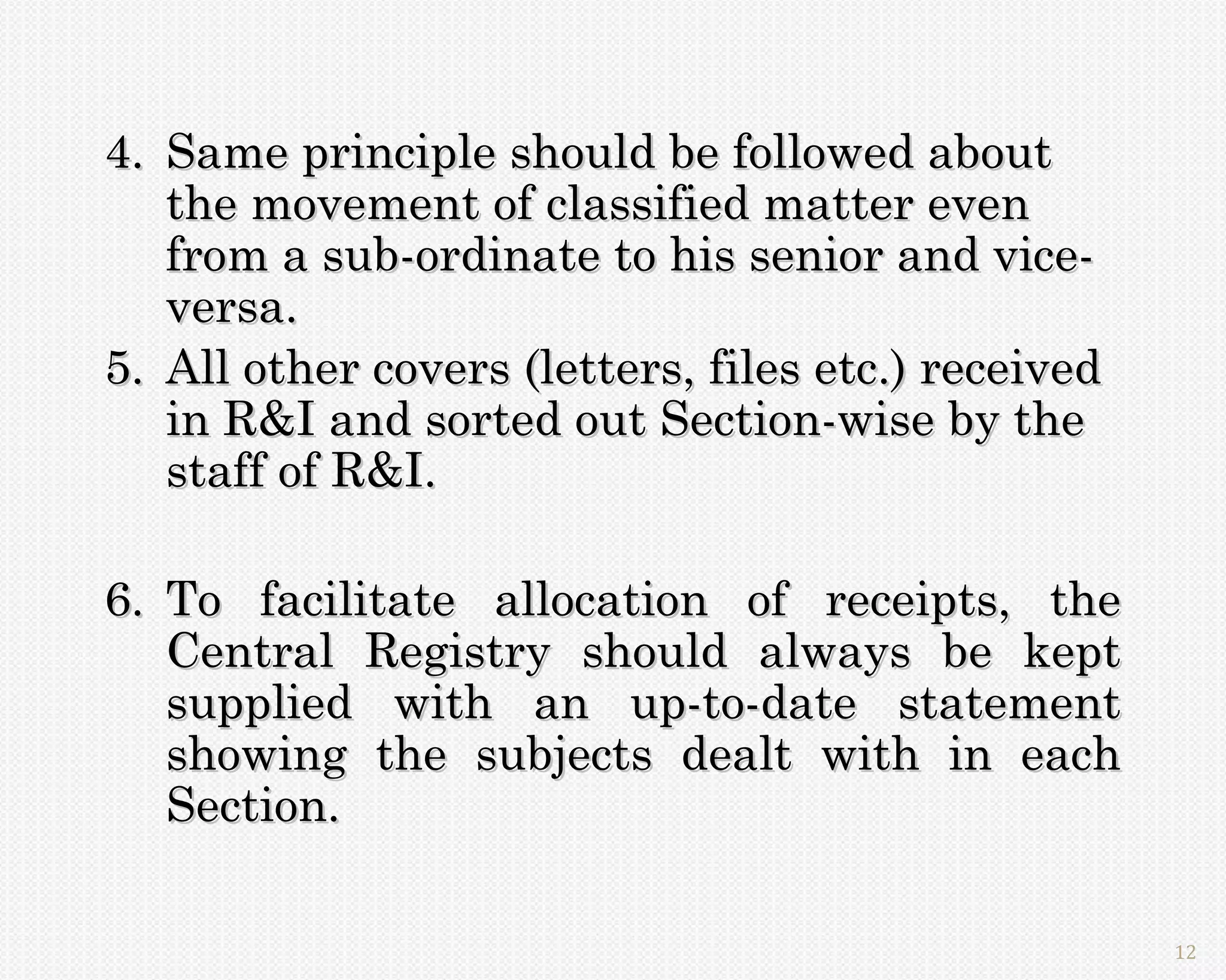 4. Same principle should be followed about
   the movement of classified matter even
   from a sub-ordinate to his senior and vice-
   versa.
5. All other covers (letters, files etc.) received
   in R&I and sorted out Section-wise by the
   staff of R&I.

6. To facilitate allocation of receipts, the
   Central Registry should always be kept
   supplied with an up-to-date statement
   showing the subjects dealt with in each
   Section.

                                                     12
 