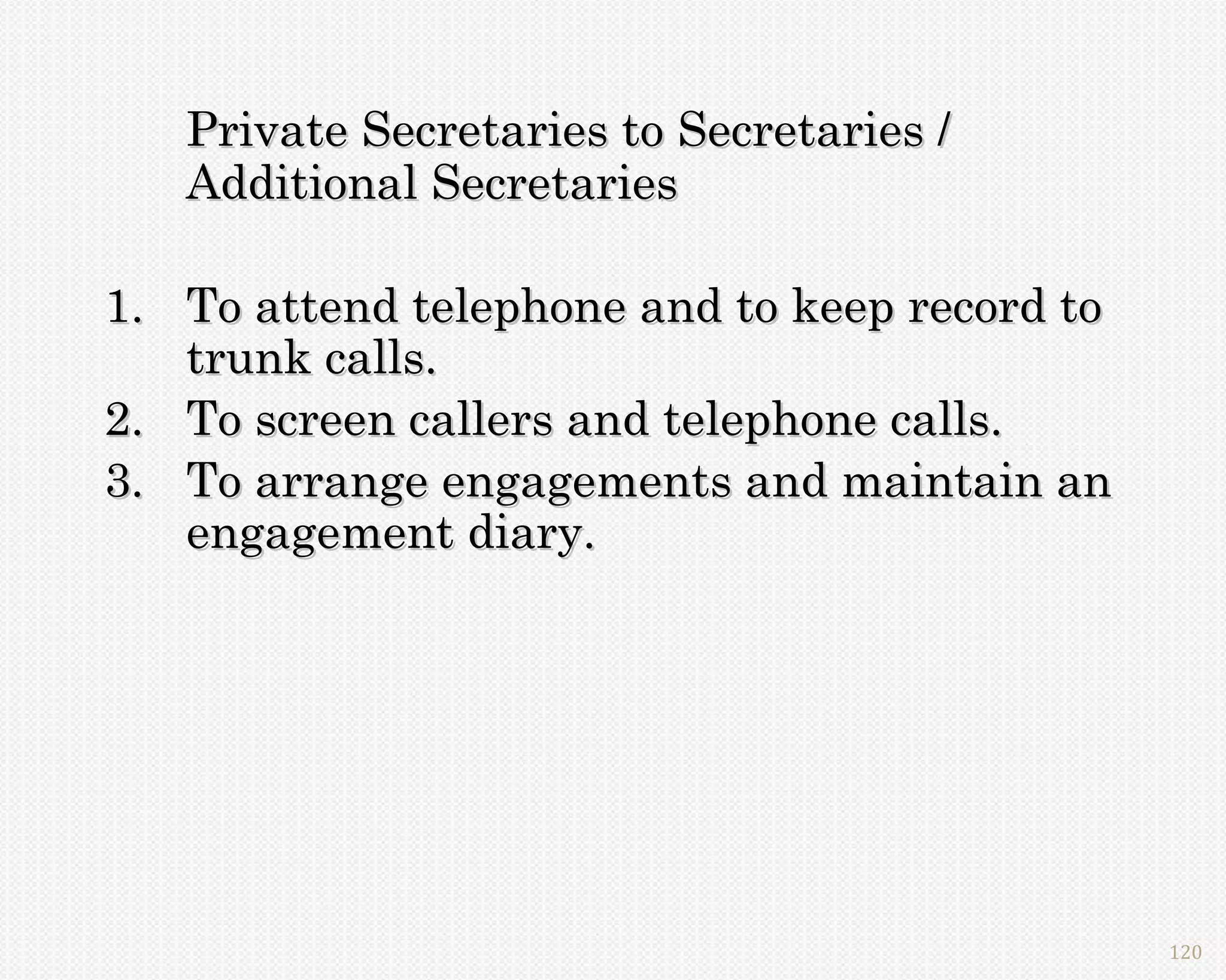 Private Secretaries to Secretaries /
   Additional Secretaries

1. To attend telephone and to keep record to
   trunk calls.
2. To screen callers and telephone calls.
3. To arrange engagements and maintain an
   engagement diary.




                                               120
 