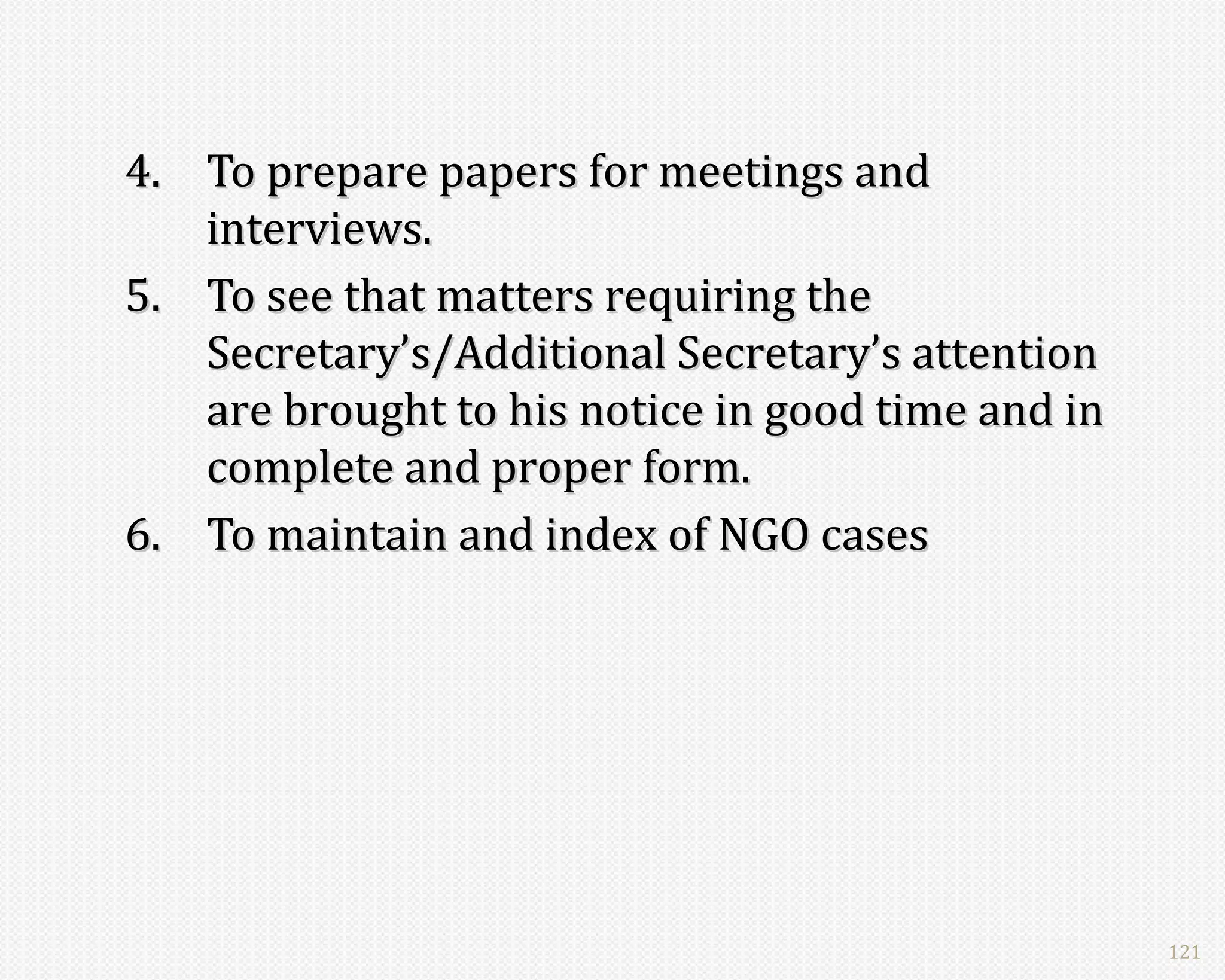 4. To prepare papers for meetings and
   interviews.
5. To see that matters requiring the
   Secretary’s/Additional Secretary’s attention
   are brought to his notice in good time and in
   complete and proper form.
6. To maintain and index of NGO cases




                                                   121
 