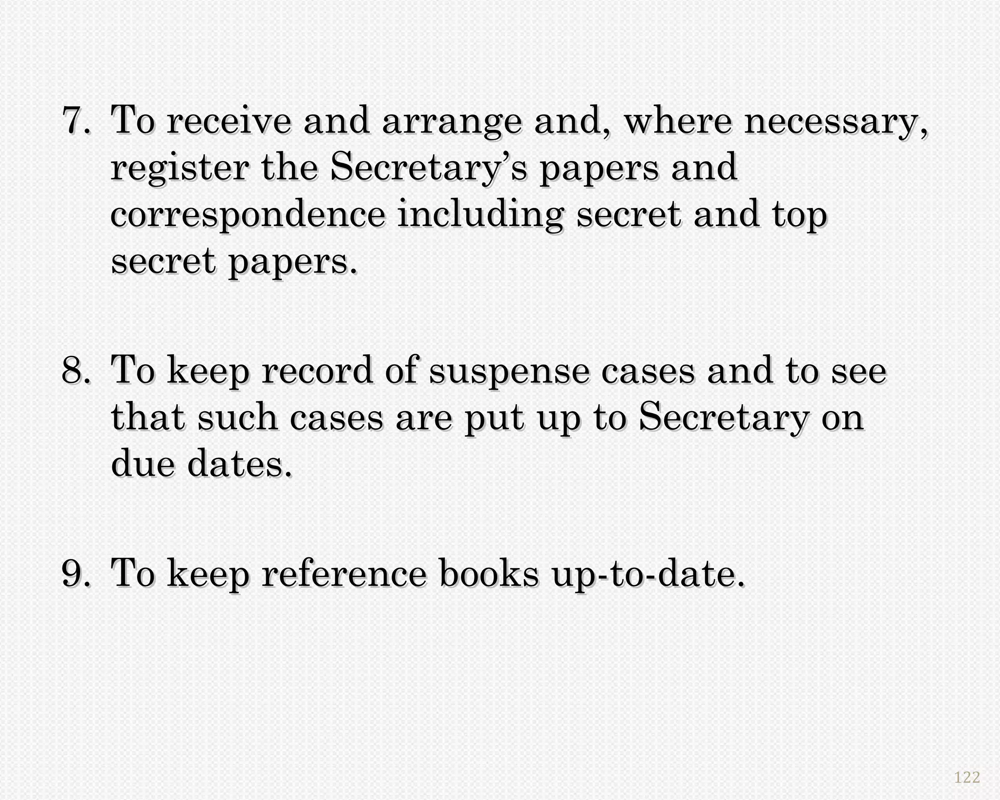 7. To receive and arrange and, where necessary,
   register the Secretary’s papers and
   correspondence including secret and top
   secret papers.

8. To keep record of suspense cases and to see
   that such cases are put up to Secretary on
   due dates.

9. To keep reference books up-to-date.




                                                  122
 