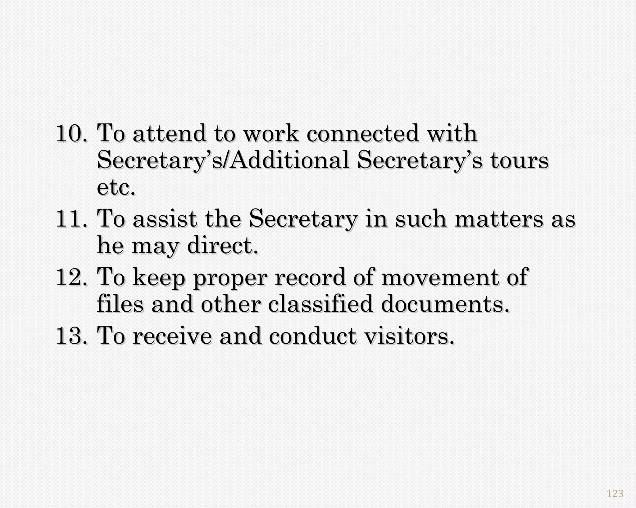 10. To attend to work connected with
    Secretary’s/Additional Secretary’s tours
    etc.
11. To assist the Secretary in such matters as
    he may direct.
12. To keep proper record of movement of
    files and other classified documents.
13. To receive and conduct visitors.




                                                 123
 