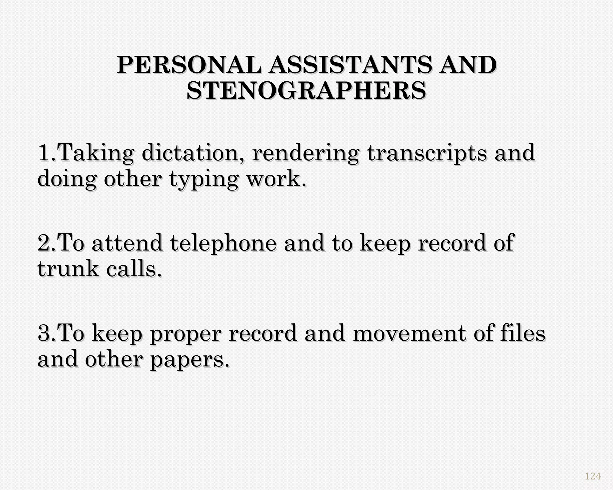 PERSONAL ASSISTANTS AND
           STENOGRAPHERS

1.Taking dictation, rendering transcripts and
doing other typing work.

2.To attend telephone and to keep record of
trunk calls.

3.To keep proper record and movement of files
and other papers.



                                                124
 