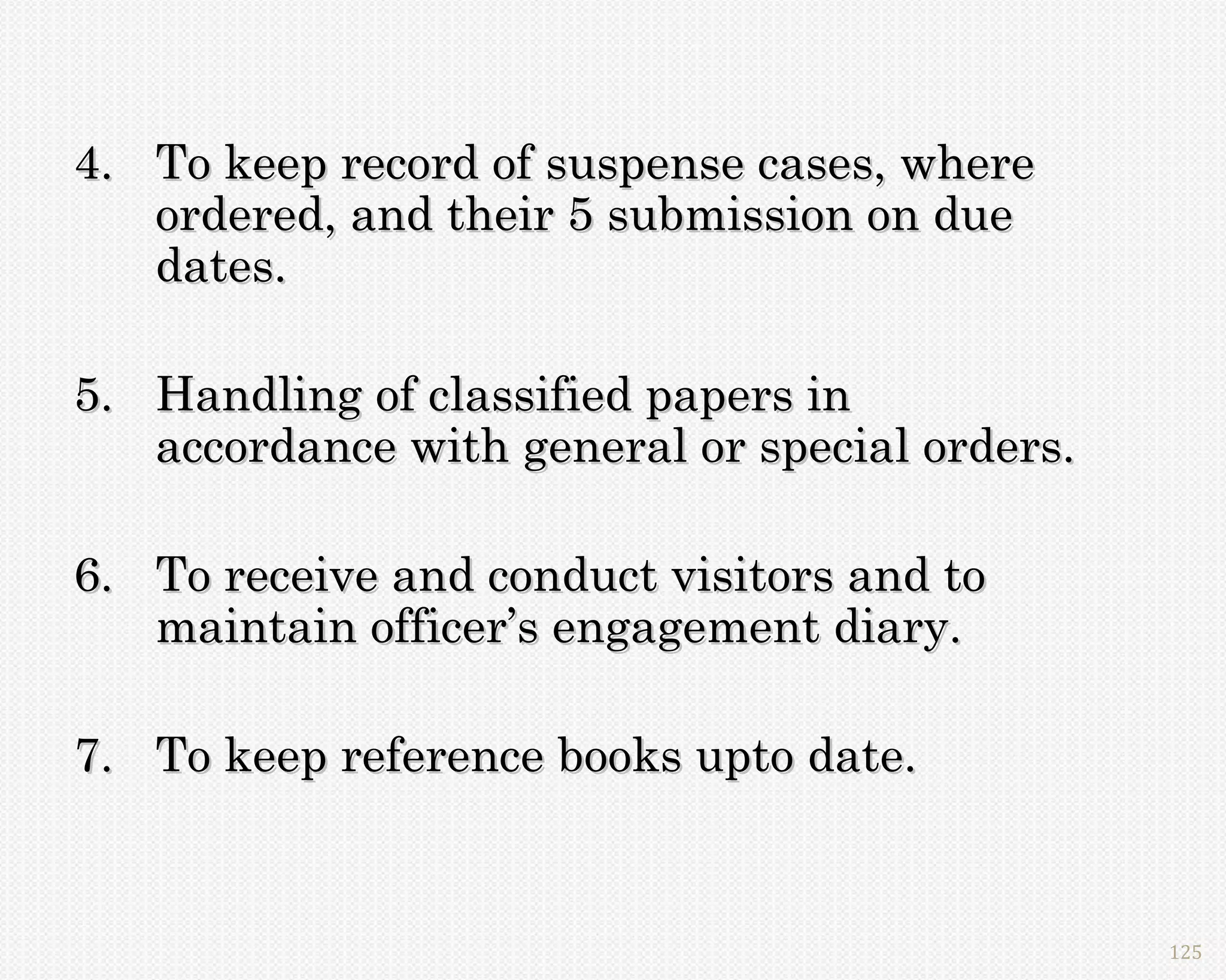 4. To keep record of suspense cases, where
   ordered, and their 5 submission on due
   dates.

5. Handling of classified papers in
   accordance with general or special orders.

6. To receive and conduct visitors and to
   maintain officer’s engagement diary.

7. To keep reference books upto date.


                                                125
 