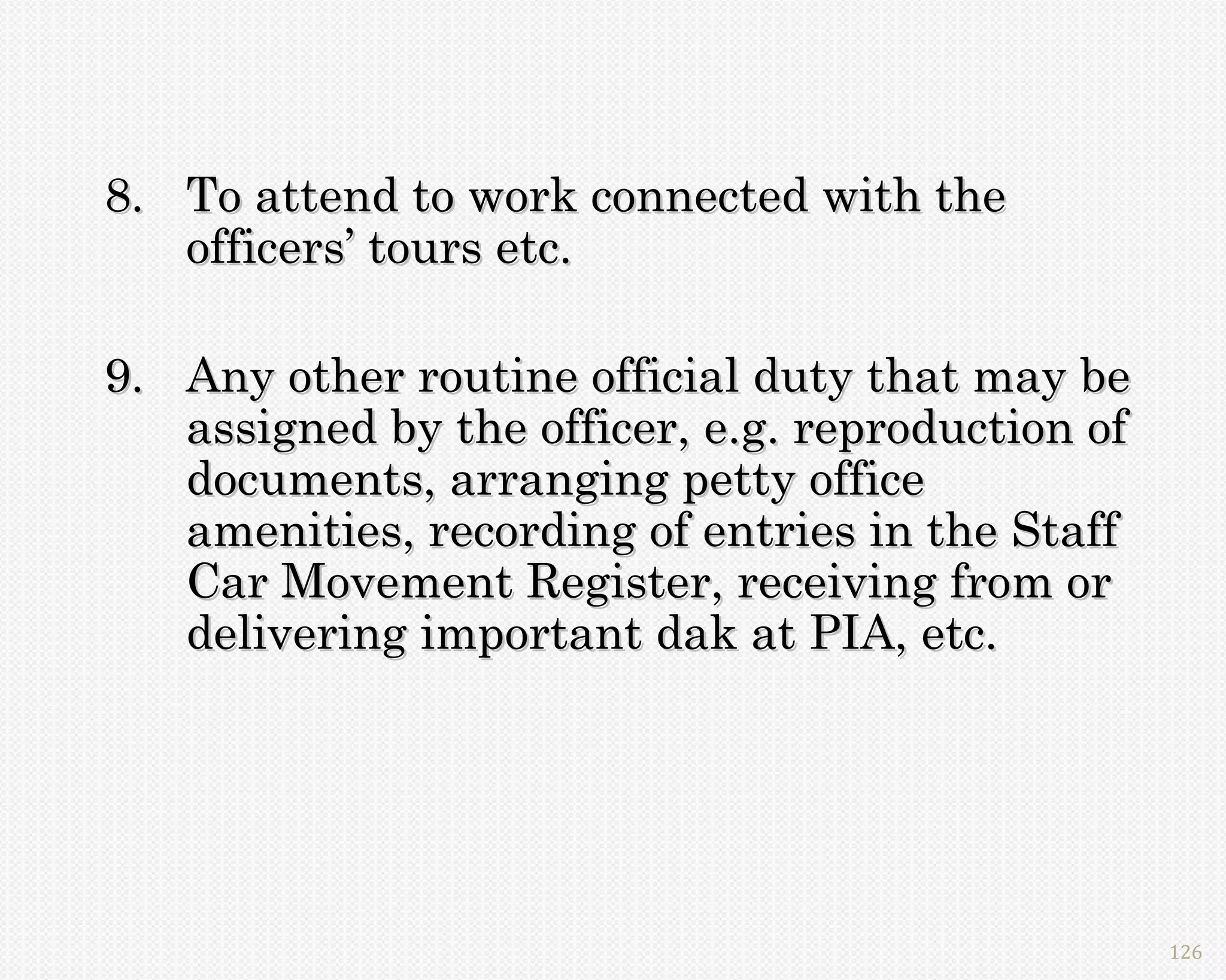 8. To attend to work connected with the
   officers’ tours etc.

9. Any other routine official duty that may be
   assigned by the officer, e.g. reproduction of
   documents, arranging petty office
   amenities, recording of entries in the Staff
   Car Movement Register, receiving from or
   delivering important dak at PIA, etc.




                                                   126
 