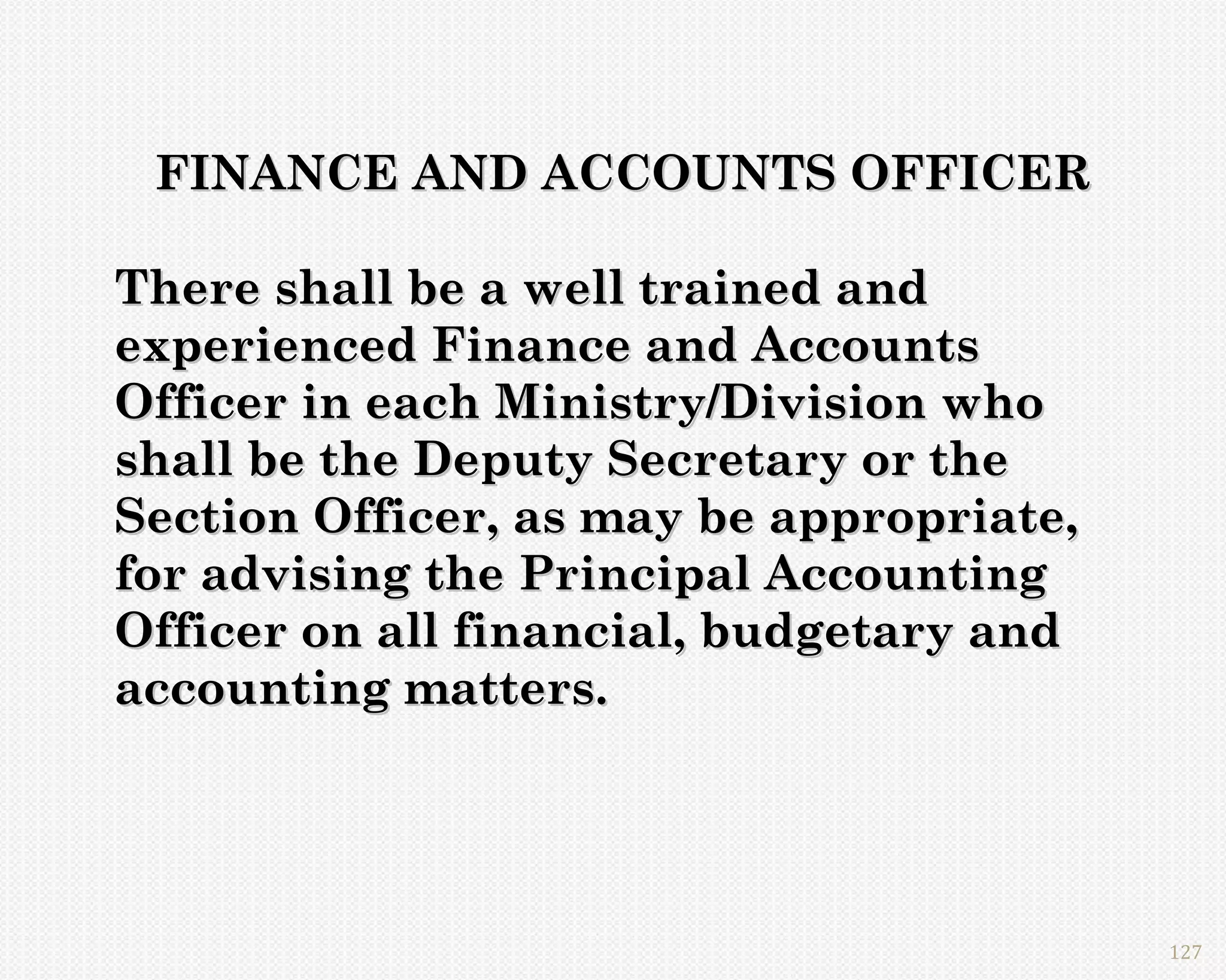 FINANCE AND ACCOUNTS OFFICER

There shall be a well trained and
experienced Finance and Accounts
Officer in each Ministry/Division who
shall be the Deputy Secretary or the
Section Officer, as may be appropriate,
for advising the Principal Accounting
Officer on all financial, budgetary and
accounting matters.




                                          127
 