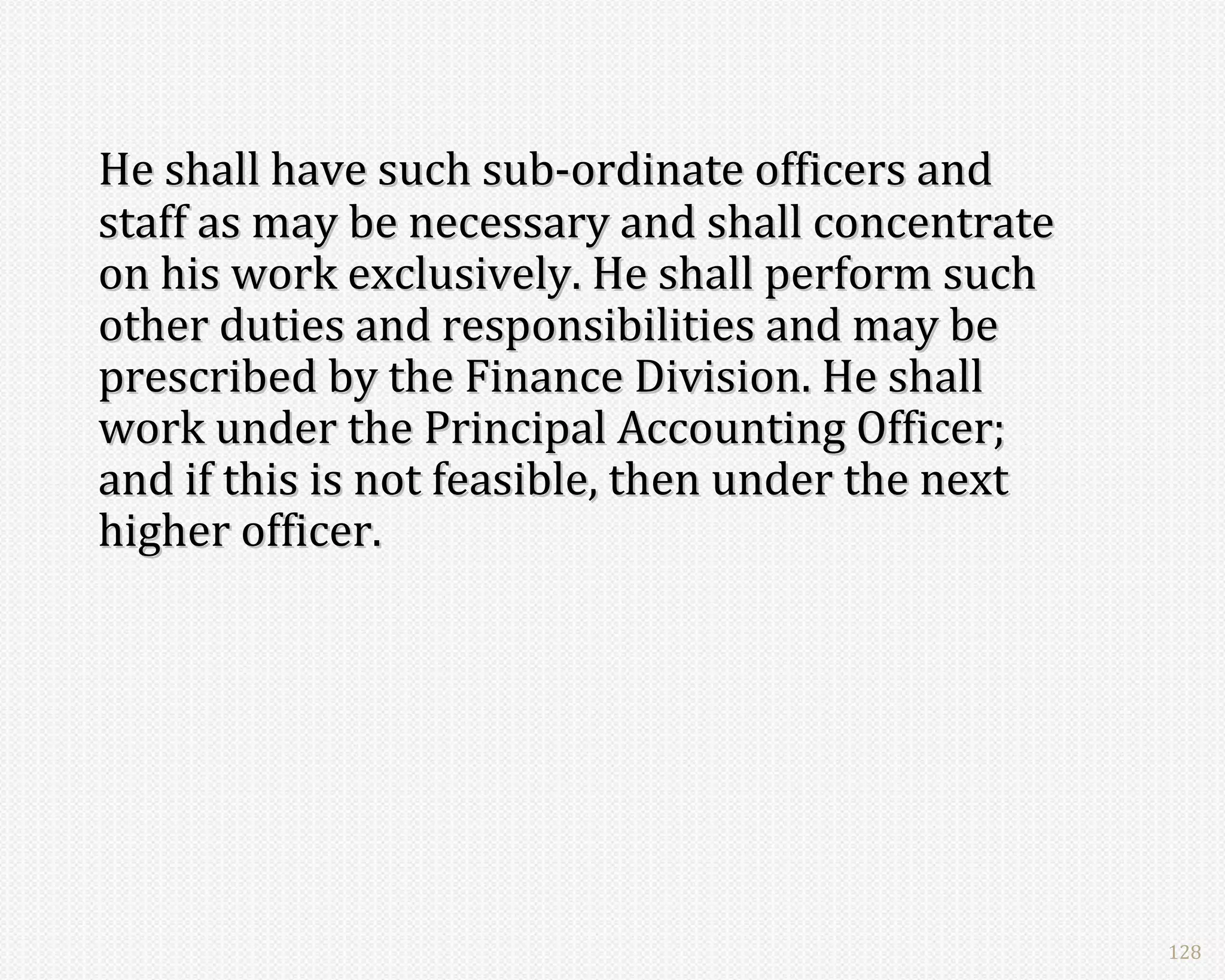 He shall have such sub-ordinate officers and
staff as may be necessary and shall concentrate
on his work exclusively. He shall perform such
other duties and responsibilities and may be
prescribed by the Finance Division. He shall
work under the Principal Accounting Officer;
and if this is not feasible, then under the next
higher officer.




                                                   128
 