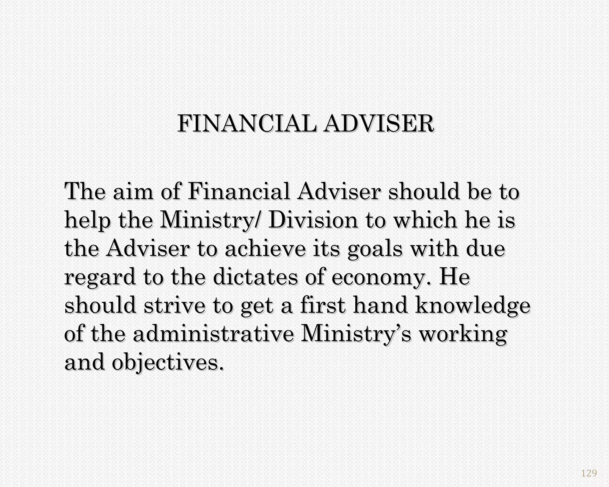 FINANCIAL ADVISER

The aim of Financial Adviser should be to
help the Ministry/ Division to which he is
the Adviser to achieve its goals with due
regard to the dictates of economy. He
should strive to get a first hand knowledge
of the administrative Ministry’s working
and objectives.



                                              129
 
