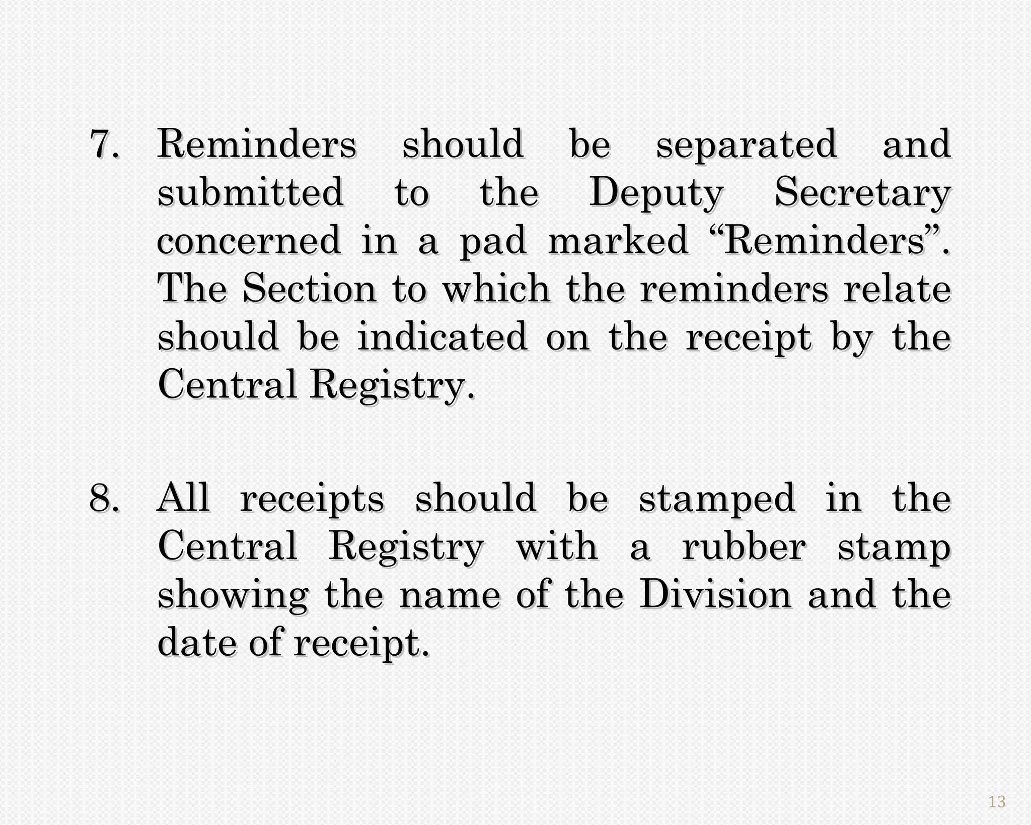 7. Reminders should be separated and
   submitted to the Deputy Secretary
   concerned in a pad marked “Reminders”.
   The Section to which the reminders relate
   should be indicated on the receipt by the
   Central Registry.

8. All receipts should be stamped in the
   Central Registry with a rubber stamp
   showing the name of the Division and the
   date of receipt.


                                               13
 