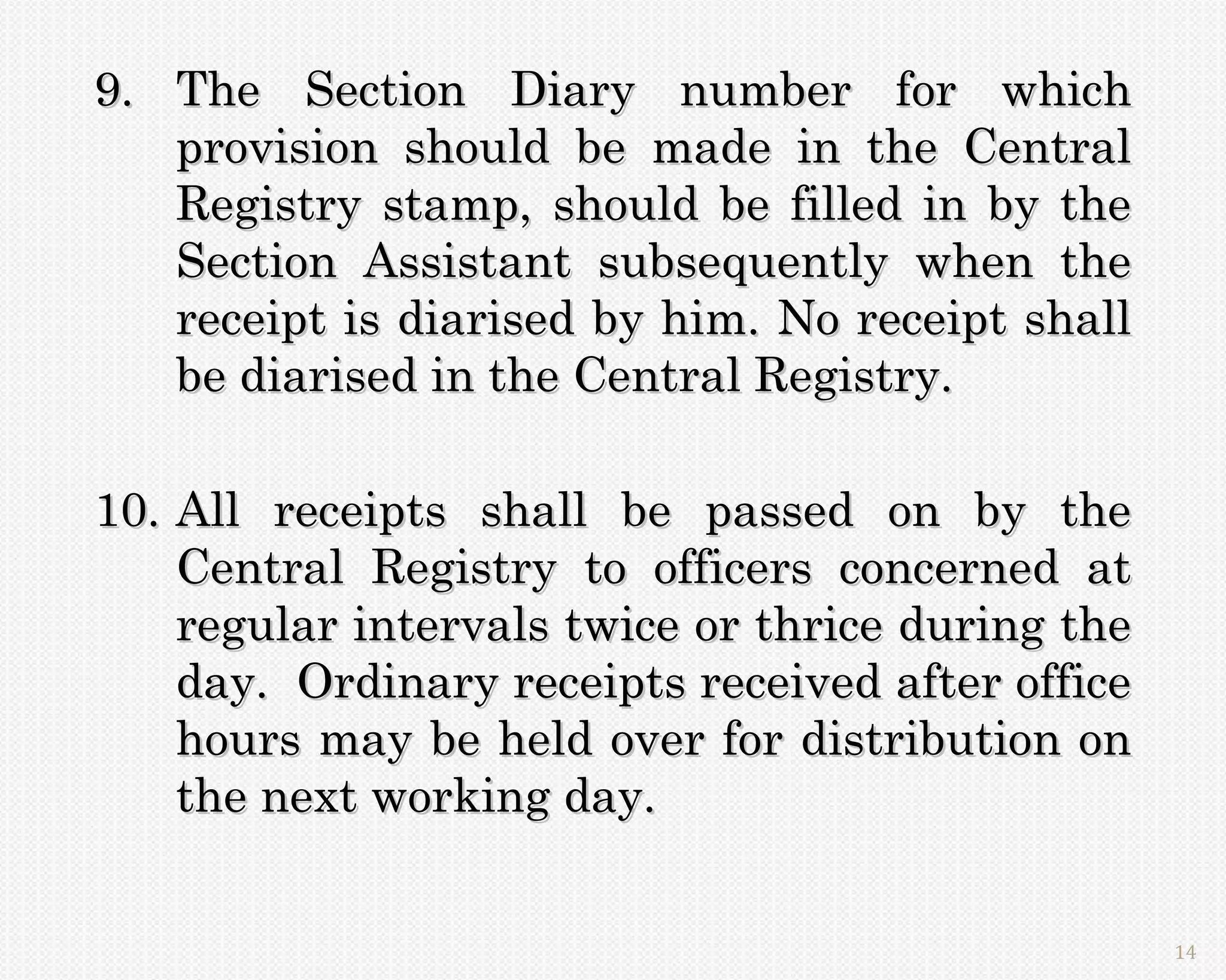 9. The Section Diary number for which
   provision should be made in the Central
   Registry stamp, should be filled in by the
   Section Assistant subsequently when the
   receipt is diarised by him. No receipt shall
   be diarised in the Central Registry.

10. All receipts shall be passed on by the
    Central Registry to officers concerned at
    regular intervals twice or thrice during the
    day. Ordinary receipts received after office
    hours may be held over for distribution on
    the next working day.


                                                   14
 