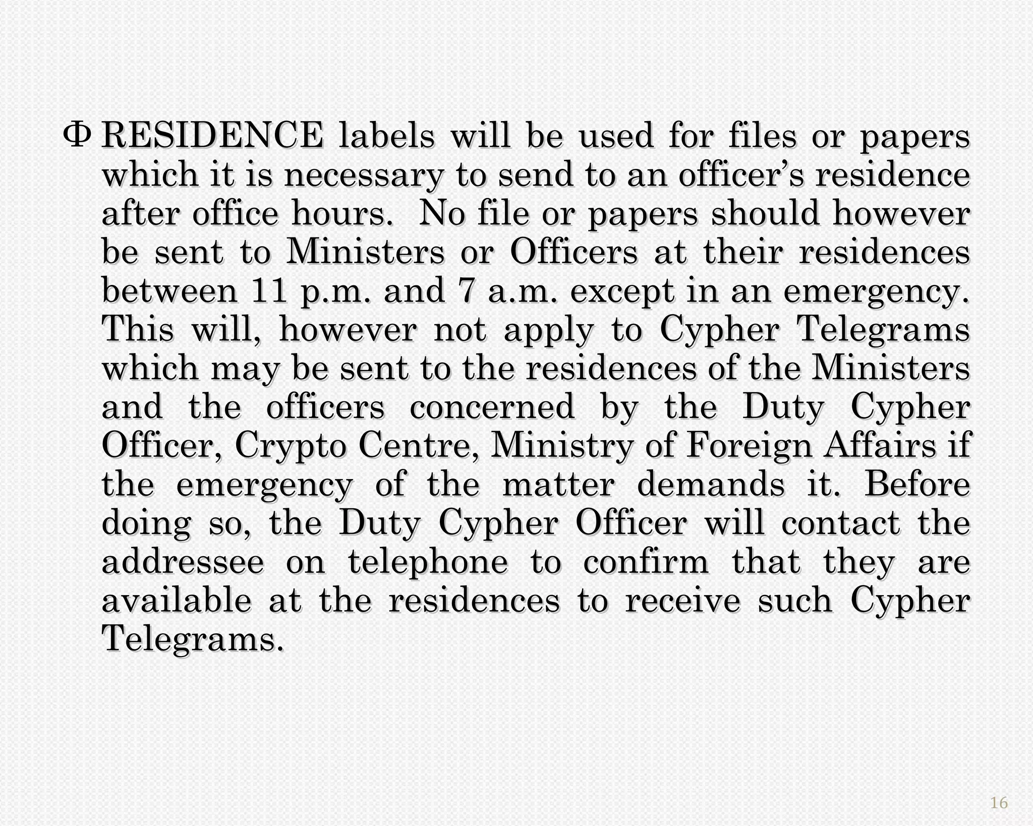 Φ RESIDENCE labels will be used for files or papers
  which it is necessary to send to an officer’s residence
  after office hours. No file or papers should however
  be sent to Ministers or Officers at their residences
  between 11 p.m. and 7 a.m. except in an emergency.
  This will, however not apply to Cypher Telegrams
  which may be sent to the residences of the Ministers
  and the officers concerned by the Duty Cypher
  Officer, Crypto Centre, Ministry of Foreign Affairs if
  the emergency of the matter demands it. Before
  doing so, the Duty Cypher Officer will contact the
  addressee on telephone to confirm that they are
  available at the residences to receive such Cypher
  Telegrams.



                                                            16
 