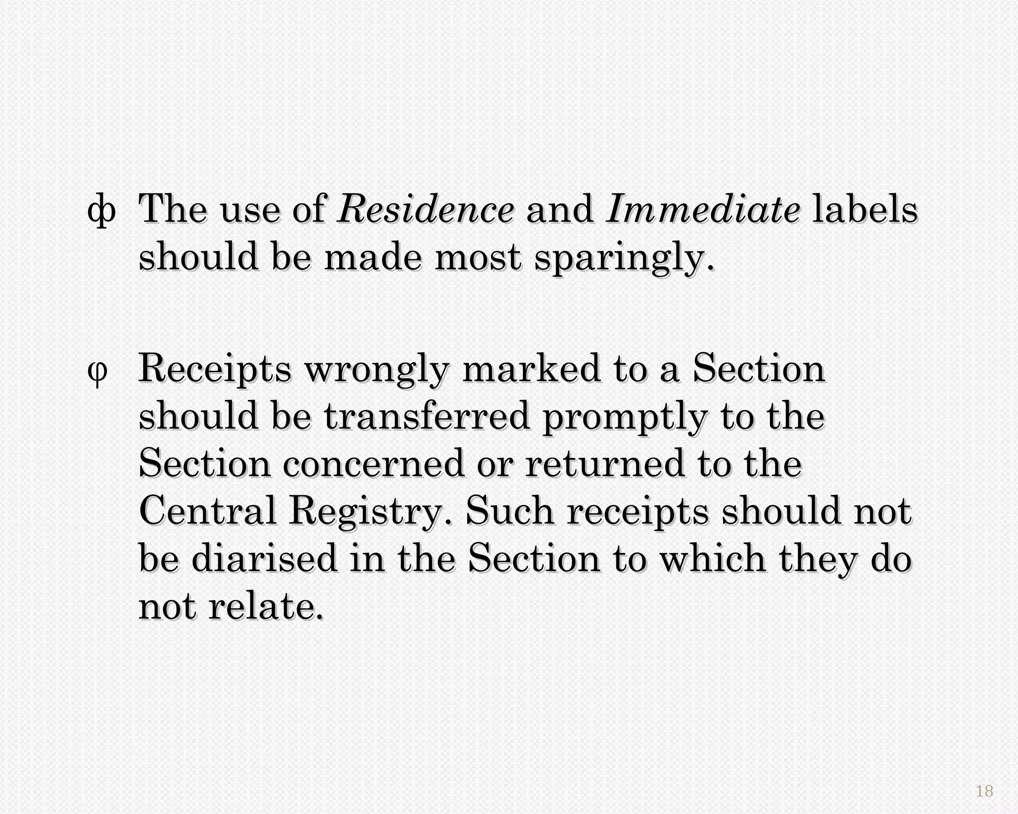 ф The use of Residence and Immediate labels
  should be made most sparingly.

 Receipts wrongly marked to a Section
  should be transferred promptly to the
  Section concerned or returned to the
  Central Registry. Such receipts should not
  be diarised in the Section to which they do
  not relate.



                                                18
 