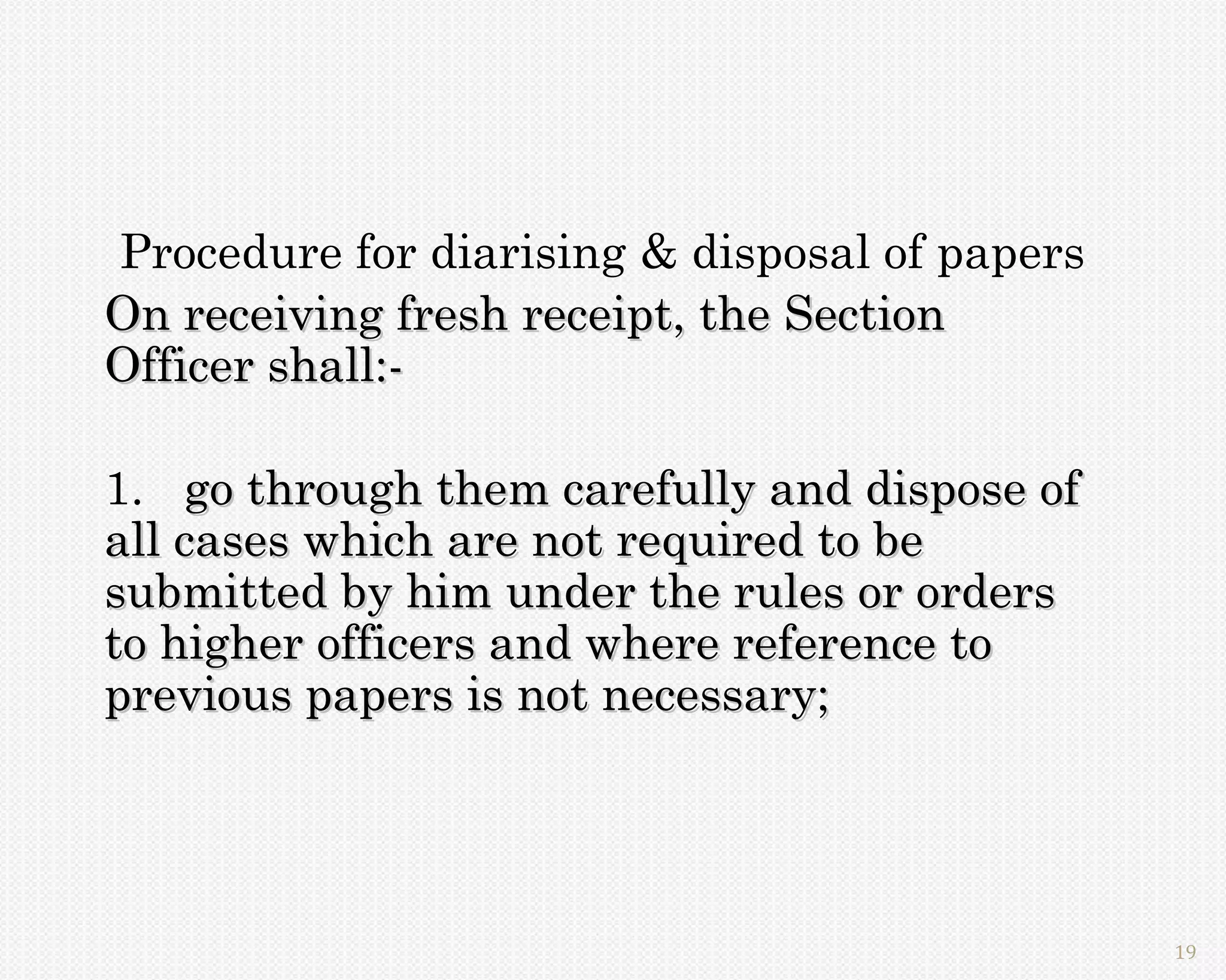 Procedure for diarising & disposal of papers
On receiving fresh receipt, the Section
Officer shall:-

1. go through them carefully and dispose of
all cases which are not required to be
submitted by him under the rules or orders
to higher officers and where reference to
previous papers is not necessary;




                                               19
 