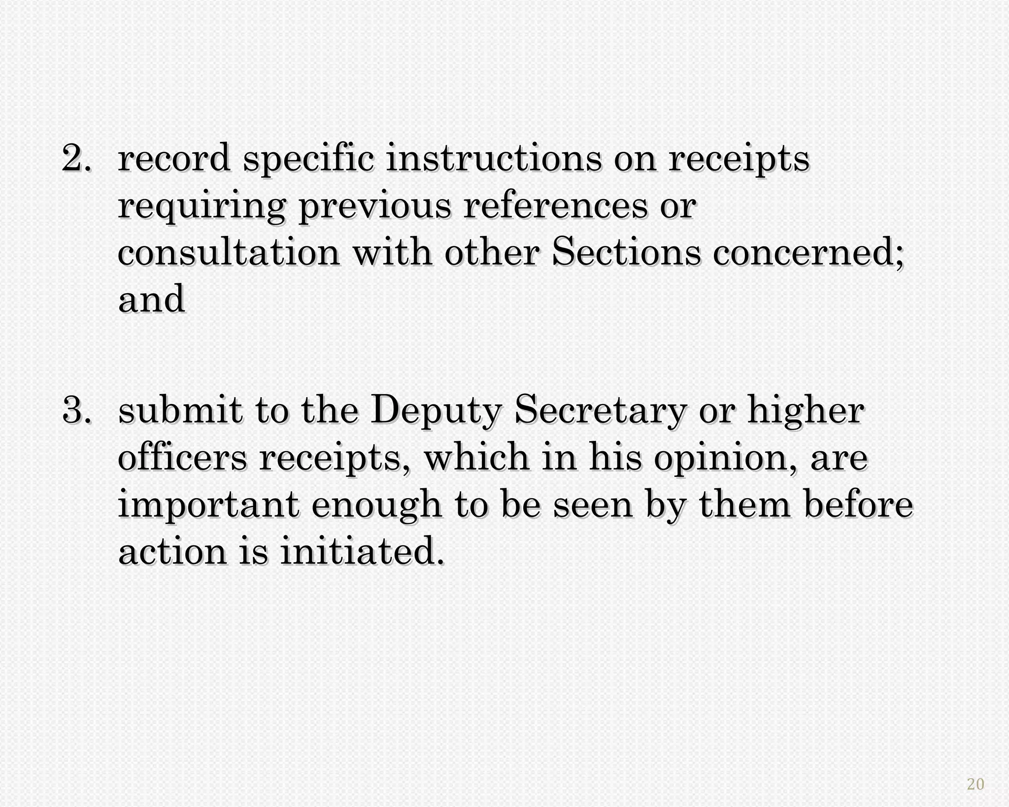 2. record specific instructions on receipts
   requiring previous references or
   consultation with other Sections concerned;
   and

3. submit to the Deputy Secretary or higher
   officers receipts, which in his opinion, are
   important enough to be seen by them before
   action is initiated.




                                                  20
 