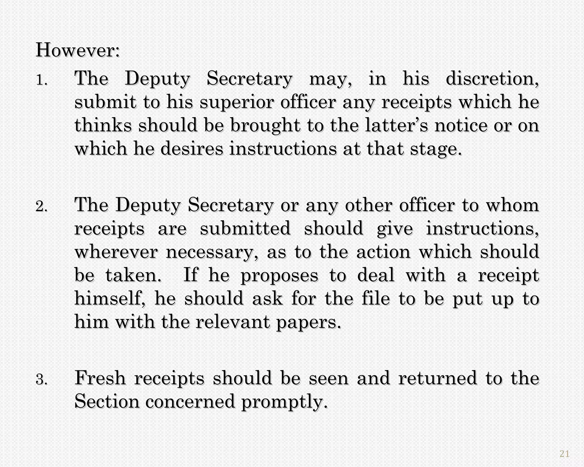 However:
1. The Deputy Secretary may, in his discretion,
   submit to his superior officer any receipts which he
   thinks should be brought to the latter’s notice or on
   which he desires instructions at that stage.

2.   The Deputy Secretary or any other officer to whom
     receipts are submitted should give instructions,
     wherever necessary, as to the action which should
     be taken. If he proposes to deal with a receipt
     himself, he should ask for the file to be put up to
     him with the relevant papers.

3.   Fresh receipts should be seen and returned to the
     Section concerned promptly.

                                                           21
 