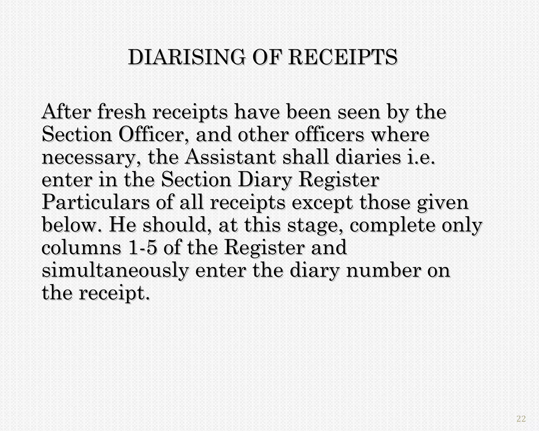 DIARISING OF RECEIPTS

After fresh receipts have been seen by the
Section Officer, and other officers where
necessary, the Assistant shall diaries i.e.
enter in the Section Diary Register
Particulars of all receipts except those given
below. He should, at this stage, complete only
columns 1-5 of the Register and
simultaneously enter the diary number on
the receipt.




                                                 22
 