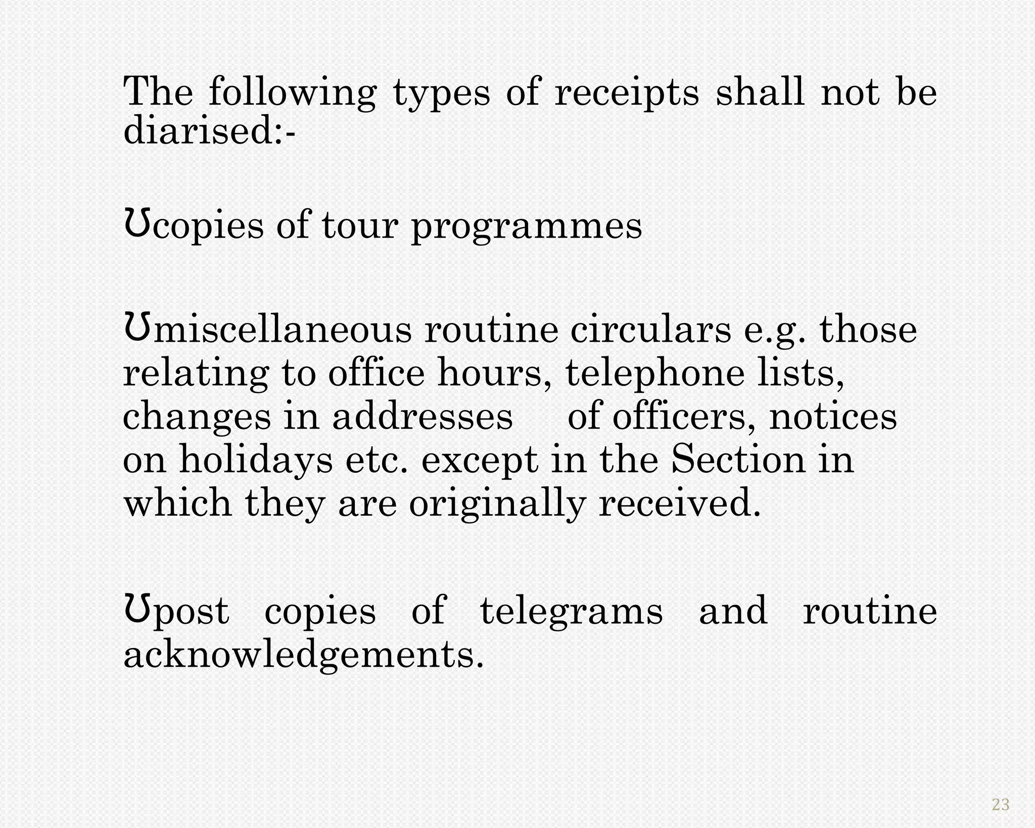 The following types of receipts shall not be
diarised:-

Ʊcopies of tour programmes

Ʊmiscellaneous routine circulars e.g. those
relating to office hours, telephone lists,
changes in addresses of officers, notices
on holidays etc. except in the Section in
which they are originally received.

Ʊpost copies of telegrams and routine
acknowledgements.


                                               23
 