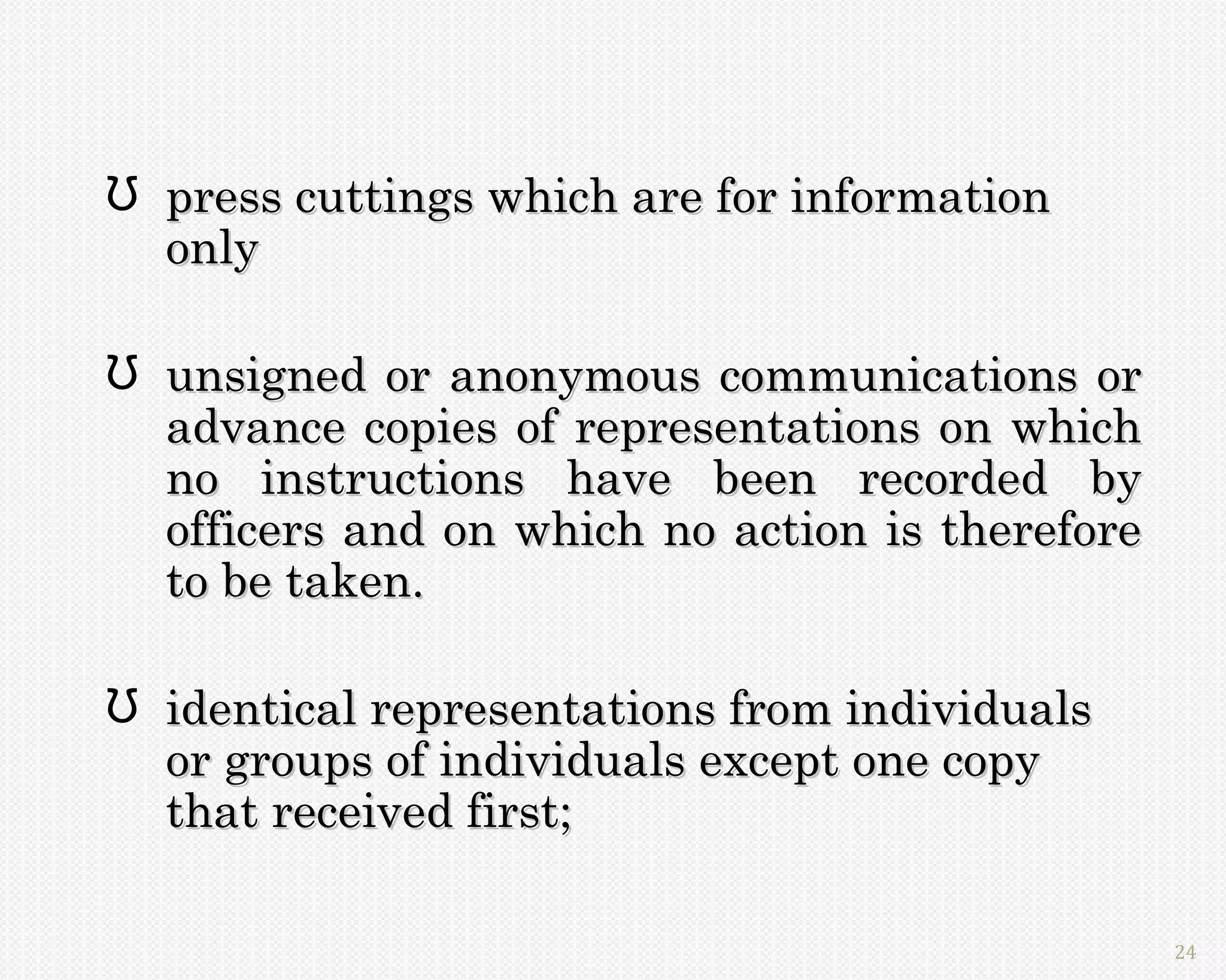 Ʊ press cuttings which are for information
  only

Ʊ unsigned or anonymous communications or
  advance copies of representations on which
  no instructions have been recorded by
  officers and on which no action is therefore
  to be taken.

Ʊ identical representations from individuals
  or groups of individuals except one copy
  that received first;

                                                 24
 