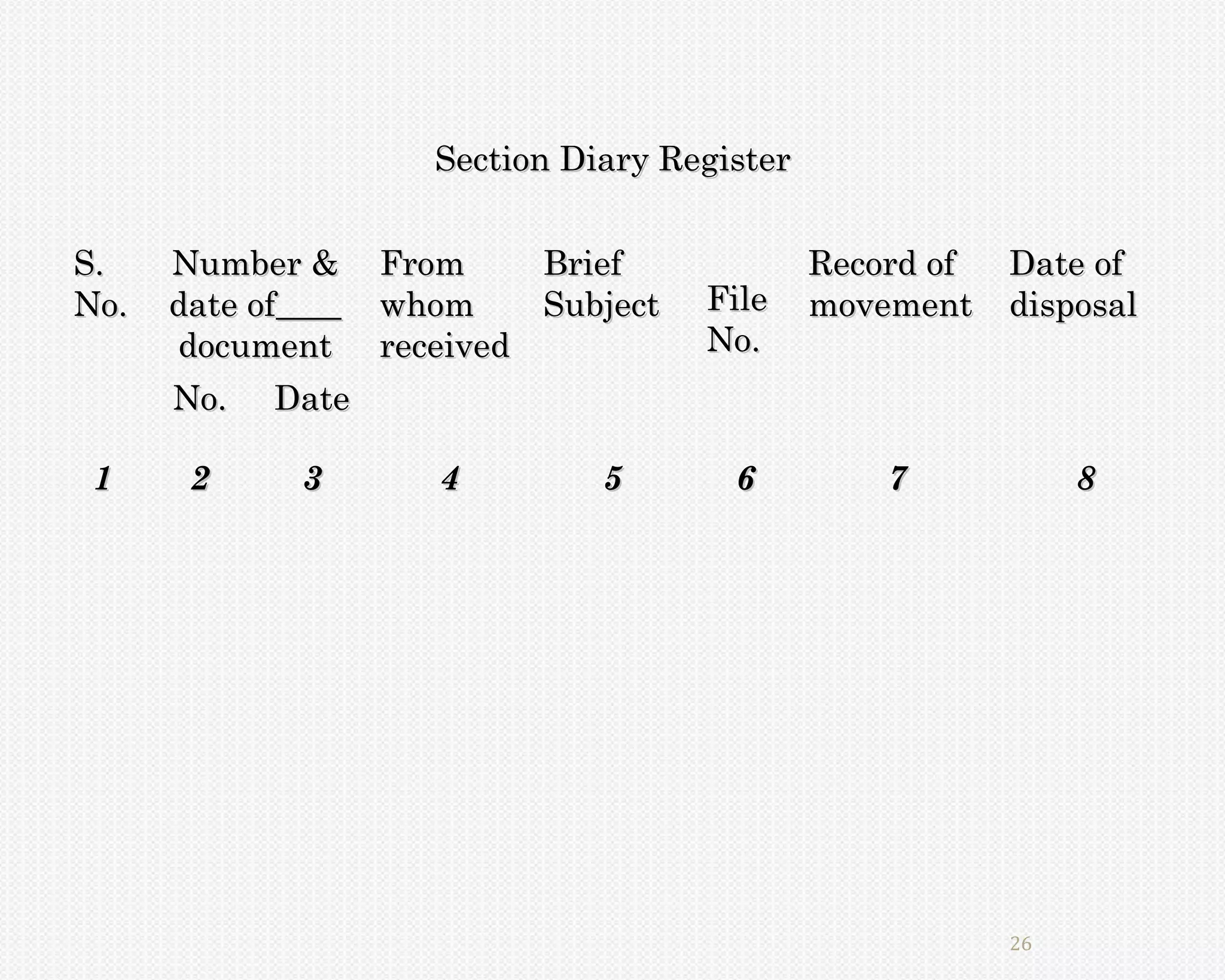 Section Diary Register


S.    Number & From     Brief               Record of   Date of
No.   date of  whom     Subject    File     movement    disposal
      document received            No.
      No. Date

 1     2    3      4         5       6          7            8




                                                        26
 